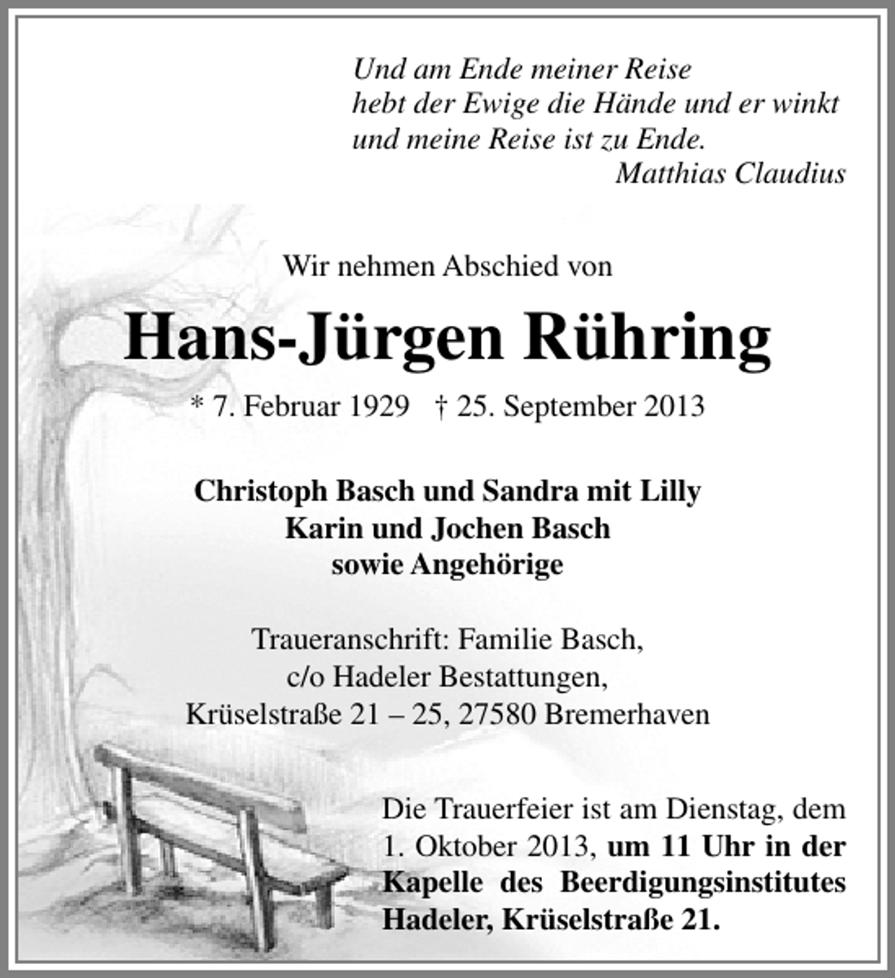 <p>Und am Ende meiner Reise<br />hebt der Ewige die Hände und er winkt<br />und meine Reise ist zu Ende.<br />Matthias Claudius<br />Wir nehmen Abschied von</p><p>Hans-Jürgen Rühring<br />* 7. Februar 1929 † 25. September 2013<br />Christoph Basch und Sandra mit Lilly<br />Karin und Jochen Basch<br />sowie Angehörige<br />Traueranschrift: Familie Basch,<br />c/o Hadeler Bestattungen,<br />Krüselstraße 21 – 25, 27580 Bremerhaven<br />Die Trauerfeier ist am Dienstag, dem<br />1. Oktober 2013, um 11 Uhr in der<br />Kapelle des Beerdigungsinstitutes<br />Hadeler, Krüselstraße 21.</p>