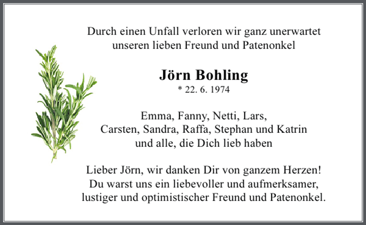 <p>Durch einen Unfall verloren wir ganz unerwartet<br />unseren lieben Freund und Patenonkel</p><p>Jörn Bohling<br />* 22. 6. 1974</p><p>Emma, Fanny, Netti, Lars,<br />Carsten, Sandra, Raffa, Stephan und Katrin<br />und alle, die Dich lieb haben<br />Lieber Jörn, wir danken Dir von ganzem Herzen!<br />Du warst uns ein liebevoller und aufmerksamer,<br />lustiger und optimistischer Freund und Patenonkel.</p>
