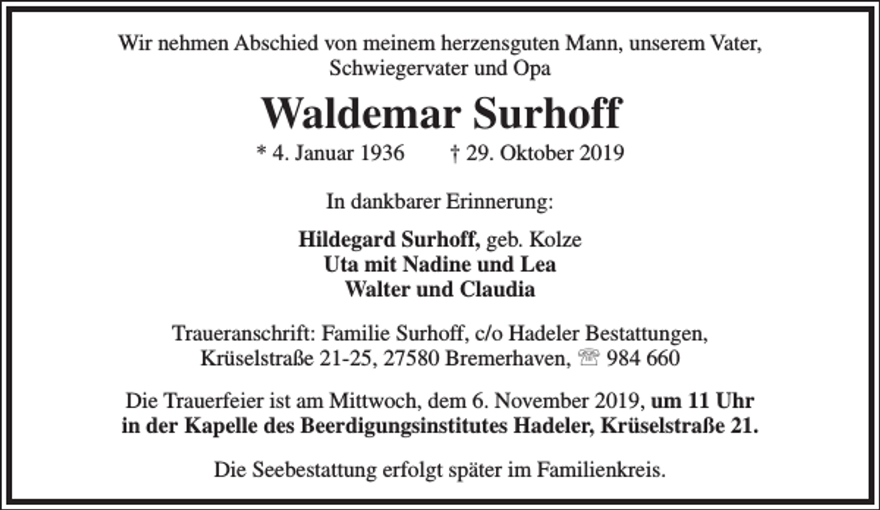 <p>Wir nehmen Abschied von meinem herzensguten Mann, unserem Vater,<br />Schwiegervater und Opa</p><p>Waldemar Surhoff</p><p>* 4. Januar 1936</p><p>† 29. Oktober 2019</p><p>In dankbarer Erinnerung:<br />Hildegard Surhoff, geb. Kolze<br />Uta mit Nadine und Lea<br />Walter und Claudia<br />Traueranschrift: Familie Surhoff, c/o Hadeler Bestattungen,<br />Krüselstraße 21-25, 27580 Bremerhaven,  984 660<br />Die Trauerfeier ist am Mittwoch, dem 6. November 2019, um 11 Uhr<br />in der Kapelle des Beerdigungsinstitutes Hadeler, Krüselstraße 21.<br />Die Seebestattung erfolgt später im Familienkreis.</p>