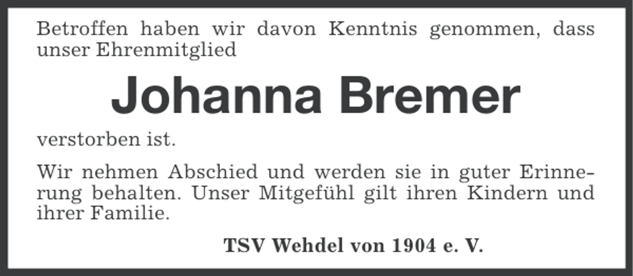 <p>Betroffen haben wir davon Kenntnis genommen, dass<br />unser Ehrenmitglied</p><p>Johanna Bremer<br />verstorben ist.<br />Wir nehmen Abschied und werden sie in guter Erinnerung behalten. Unser Mitgefühl gilt ihren Kindern und<br />ihrer Familie.<br />TSV Wehdel von 1904 e. V.</p>