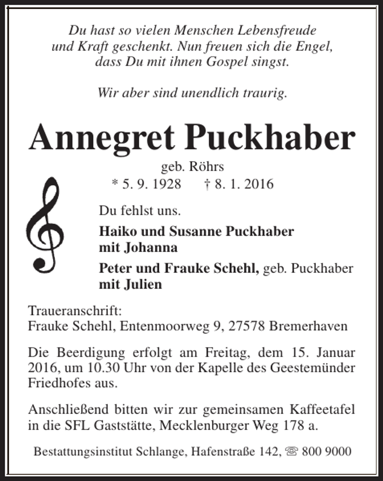 <p>Du hast so vielen Menschen Lebensfreude<br />und Kraft geschenkt. Nun freuen sich die Engel,<br />dass Du mit ihnen Gospel singst.<br />Wir aber sind unendlich traurig.</p><p>Annegret Puckhaber<br />geb. Röhrs<br />* 5. 9. 1928<br />† 8. 1. 2016</p><p>Du fehlst uns.<br />Haiko und Susanne Puckhaber<br />mit Johanna<br />Peter und Frauke Schehl, geb. Puckhaber<br />mit Julien<br />Traueranschrift:<br />Frauke Schehl, Entenmoorweg 9, 27578 Bremerhaven<br />Die Beerdigung erfolgt am Freitag, dem 15. Januar<br />2016, um 10.30 Uhr von der Kapelle des Geestemünder<br />Friedhofes aus.<br />Anschließend bitten wir zur gemeinsamen Kaffeetafel<br />in die SFL Gaststätte, Mecklenburger Weg 178 a.<br />Bestattungsinstitut Schlange, Hafenstraße 142, s 800 9000</p>