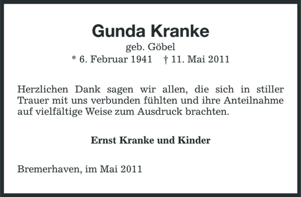 <p>Gunda Kranke<br />geb. Göbel * 6. Februar 1941 † 11. Mai 2011 Herzlichen Dank sagen wir allen, die sich in stiller Trauer mit uns verbunden fühlten und ihre Anteilnahme auf vielfältige Weise zum Ausdruck brachten. Ernst Kranke und Kinder Bremerhaven, im Mai 2011</p>