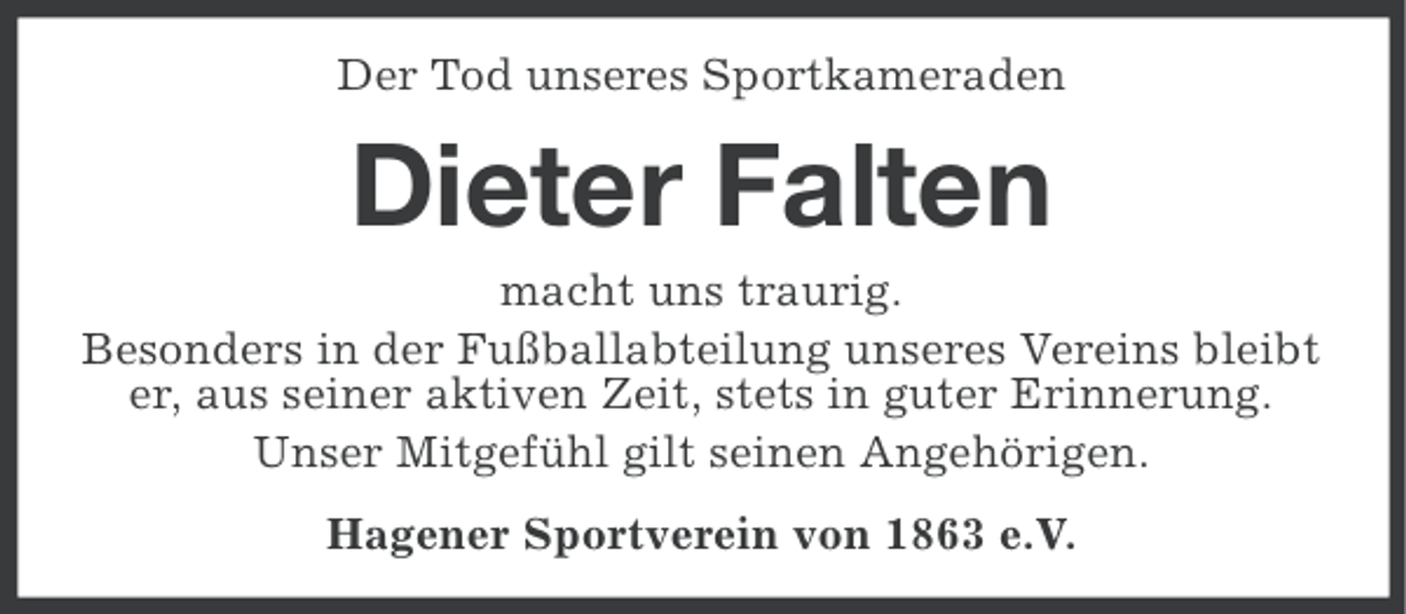 <p>Der Tod unseres Sportkameraden</p><p>Dieter Falten<br />macht uns traurig.<br />Besonders in der Fußballabteilung unseres Vereins bleibt<br />er, aus seiner aktiven Zeit, stets in guter Erinnerung.<br />Unser Mitgefühl gilt seinen Angehörigen.<br />Hagener Sportverein von 1863 e.V.</p>