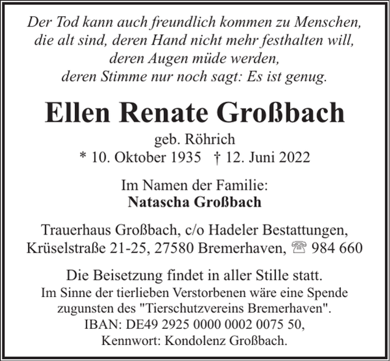 <p>Der Tod kann auch freundlich kommen zu Menschen,<br />die alt sind, deren Hand nicht mehr festhalten will,<br />deren Augen müde werden,<br />deren Stimme nur noch sagt: Es ist genug.</p><p>Ellen Renate Großbach<br />geb. Röhrich<br />* 10. Oktober 1935 † 12. Juni 2022<br />Im Namen der Familie:<br />Natascha Großbach<br />Trauerhaus Großbach, c/o Hadeler Bestattungen,<br />Krüselstraße 21-25, 27580 Bremerhaven, ' 984 660<br />Die Beisetzung findet in aller Stille statt.</p><p>Im Sinne der tierlieben Verstorbenen wäre eine Spende<br />zugunsten des "Tierschutzvereins Bremerhaven".<br />IBAN: DE49 2925 02 0070,<br />Kennwort: Kondolenz Großbach.</p>