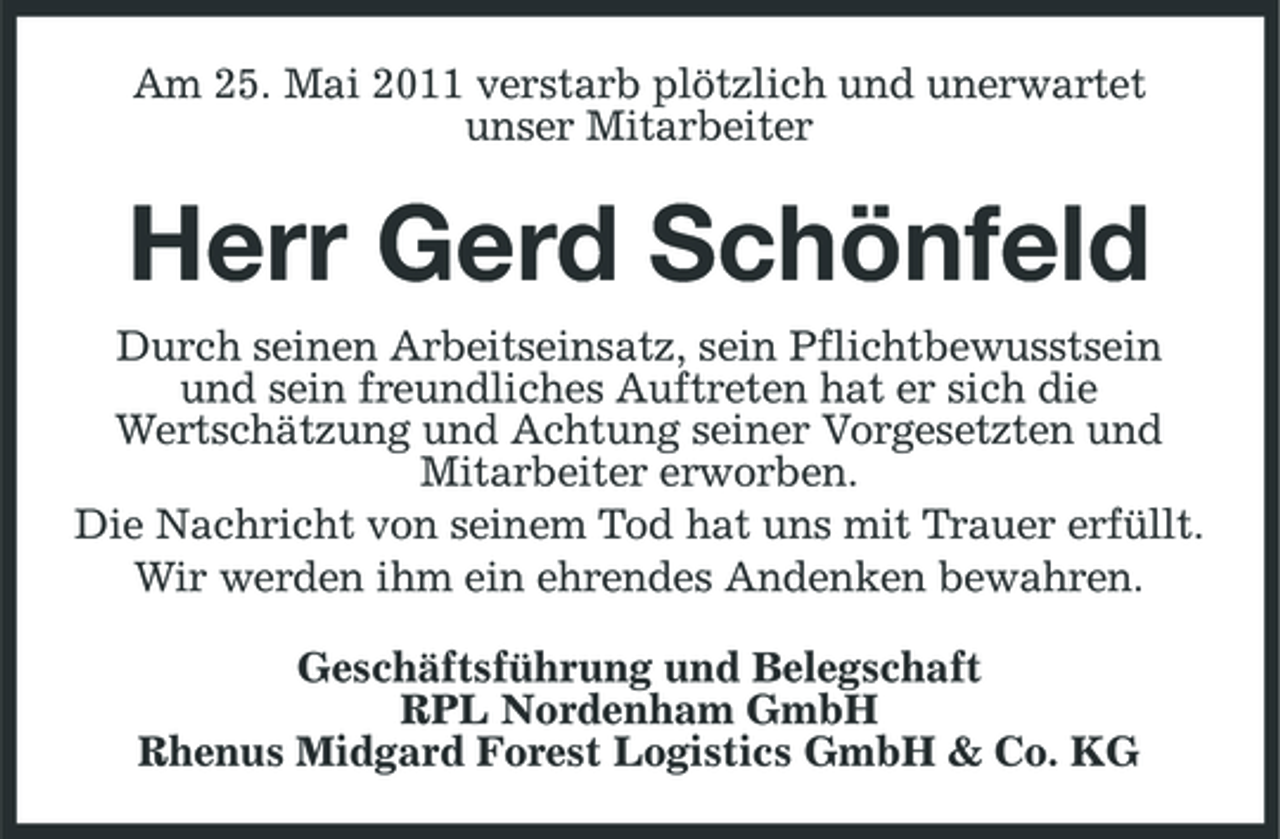 <p>Am 25. Mai 2011 verstarb plötzlich und unerwartet unser Mitarbeiter</p><p>Herr Gerd Schönfeld<br />Durch seinen Arbeitseinsatz, sein Pflichtbewusstsein und sein freundliches Auftreten hat er sich die Wertschätzung und Achtung seiner Vorgesetzten und Mitarbeiter erworben. Die Nachricht von seinem Tod hat uns mit Trauer erfüllt. Wir werden ihm ein ehrendes Andenken bewahren. Geschäftsführung und Belegschaft RPL Nordenham GmbH Rhenus Midgard Forest Logistics GmbH &amp; Co. KG</p>