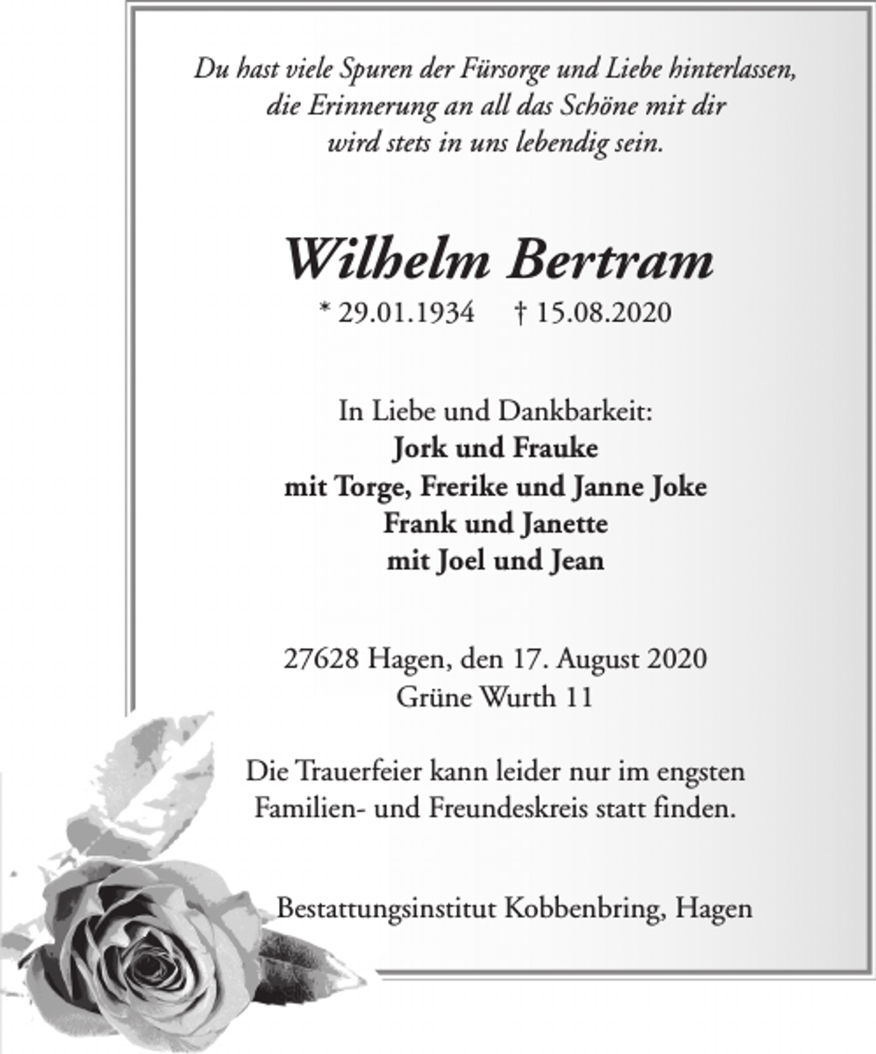 <p>Du hast viele Spuren der Fürsorge und Liebe hinterlassen,<br />die Erinnerung an all das Schöne mit dir<br />wird stets in uns lebendig sein.</p><p>Wilhelm Bertram<br />* 29.01.1934</p><p>† 15.08.2020</p><p>In Liebe und Dankbarkeit:<br />Jork und Frauke<br />mit Torge, Frerike und Janne Joke<br />Frank und Janette<br />mit Joel und Jean<br />27628 Hagen, den 17. August 2020<br />Grüne Wurth 11<br />Die Trauerfeier kann leider nur im engsten<br />Familien- und Freundeskreis statt finden.<br />Bestattungsinstitut Kobbenbring, Hagen</p>