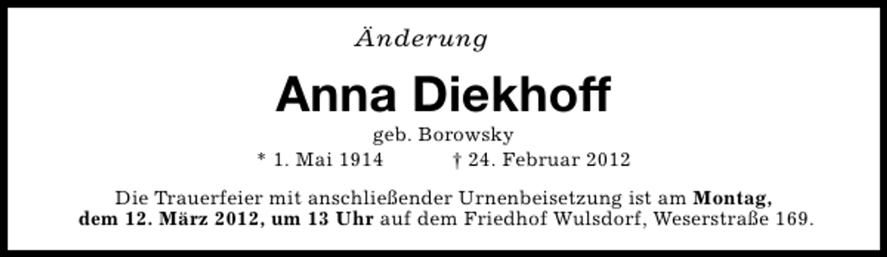 <p>Änderung</p>
<p>Anna Diekhoff</p>
<p>geb. Borowsky<br />* 1. Mai 1914<br />† 24. Februar 2012<br />Die Trauerfeier mit anschließender Urnenbeisetzung ist am Montag,<br />dem 12. März 2012, um 13 Uhr auf dem Friedhof Wulsdorf, Weserstraße 169.</p>