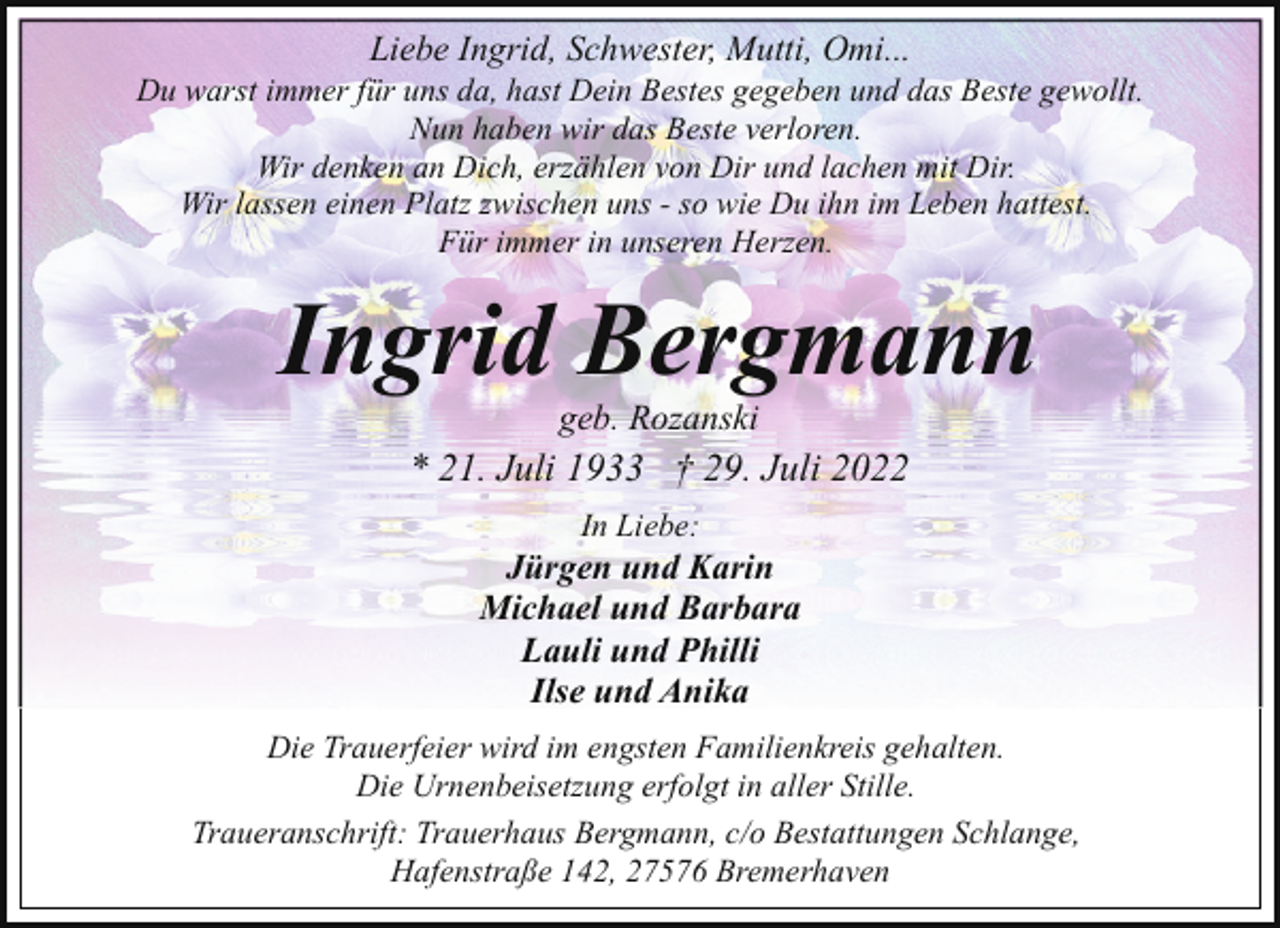 <p>Liebe Ingrid, Schwester, Mutti, Omi...</p><p>Du warst immer für uns da, hast Dein Bestes gegeben und das Beste gewollt.<br />Nun haben wir das Beste verloren.<br />Wir denken an Dich, erzählen von Dir und lachen mit Dir.<br />Wir lassen einen Platz zwischen uns - so wie Du ihn im Leben hattest.<br />Für immer in unseren Herzen.</p><p>Ingrid Bergmann<br />geb. Rozanski</p><p>* 21. Juli 1933 † 29. Juli 2022<br />In Liebe:</p><p>Jürgen und Karin<br />Michael und Barbara<br />Lauli und Philli<br />Ilse und Anika<br />Die Trauerfeier wird im engsten Familienkreis gehalten.<br />Die Urnenbeisetzung erfolgt in aller Stille.<br />Traueranschrift: Trauerhaus Bergmann, c/o Bestattungen Schlange,<br />Hafenstraße 142, 27576 Bremerhaven</p>