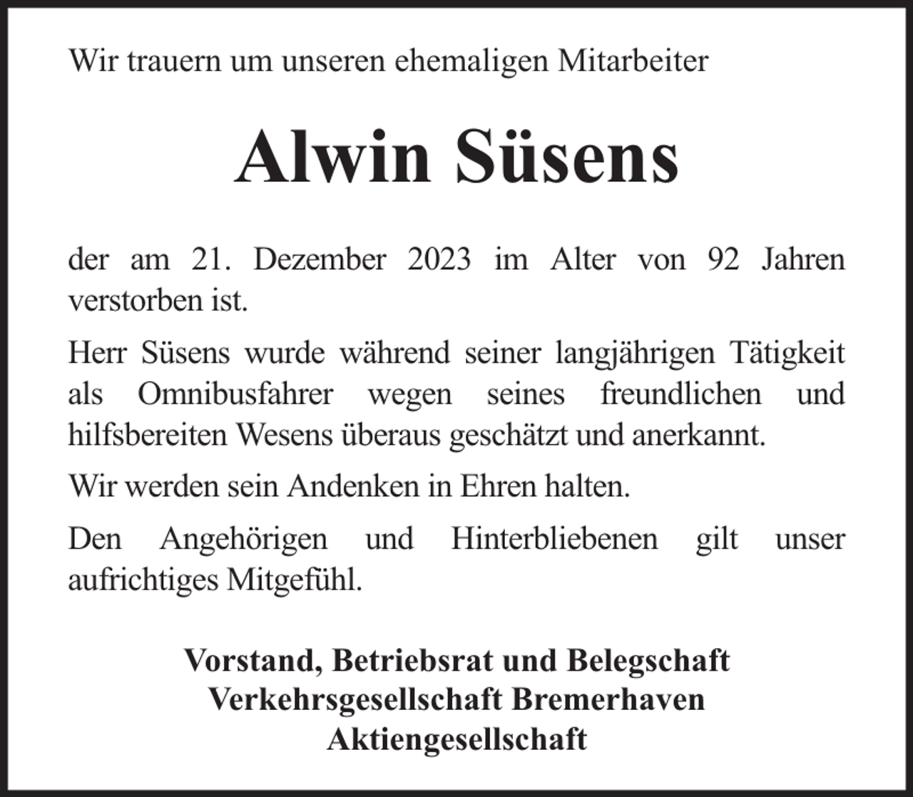 <p>Wir trauern um unseren ehemaligen Mitarbeiter</p><p>Alwin Süsens<br />der am 21. Dezember 2023 im Alter von 92 Jahren<br />verstorben ist.<br />Herr Süsens wurde während seiner langjährigen Tätigkeit<br />als Omnibusfahrer wegen seines freundlichen und<br />hilfsbereiten Wesens überaus geschätzt und anerkannt.<br />Wir werden sein Andenken in Ehren halten.<br />Den Angehörigen und<br />aufrichtiges Mitgefühl.</p><p>Hinterbliebenen</p><p>gilt</p><p>Vorstand, Betriebsrat und Belegschaft<br />Verkehrsgesellschaft Bremerhaven<br />Aktiengesellschaft</p><p>unser</p>