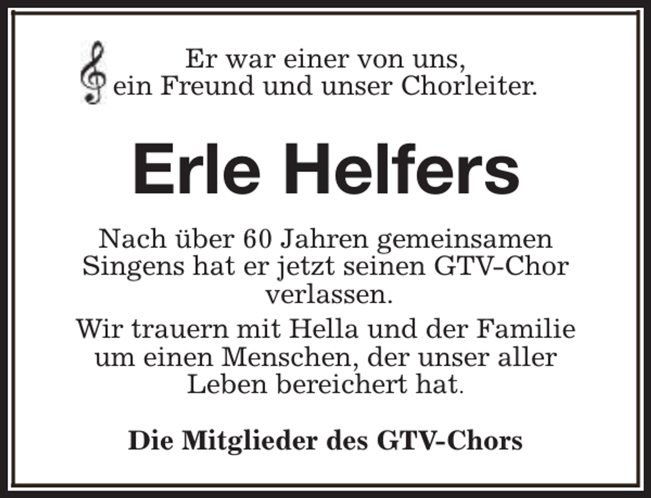 <p>Er war einer von uns,<br />ein Freund und unser Chorleiter.</p><p>Erle Helfers<br />Nach über 60 Jahren gemeinsamen<br />Singens hat er jetzt seinen GTV-Chor<br />verlassen.<br />Wir trauern mit Hella und der Familie<br />um einen Menschen, der unser aller<br />Leben bereichert hat.<br />Die Mitglieder des GTV-Chors</p>