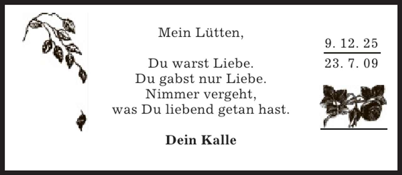 <p>Mein Lütten,<br />Du warst Liebe.<br />Du gabst nur Liebe.<br />Nimmer vergeht,<br />was Du liebend getan hast.<br />Dein Kalle</p><p>9. 12. 25<br />23. 7. 09</p>
