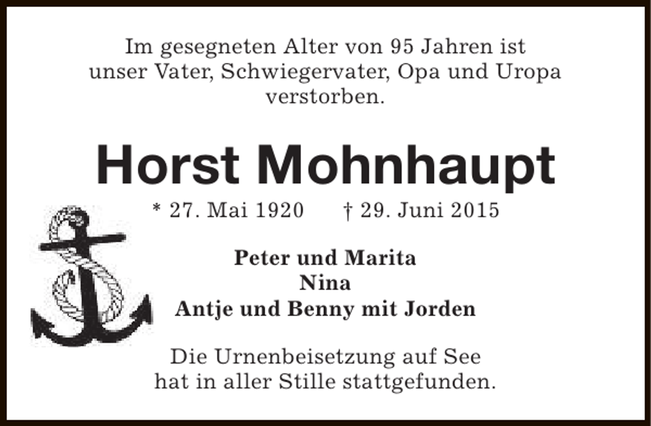 <p>Im gesegneten Alter von 95 Jahren ist<br />unser Vater, Schwiegervater, Opa und Uropa<br />verstorben.</p><p>Horst Mohnhaupt<br />* 27. Mai 1920</p><p>† 29. Juni 2015</p><p>Peter und Marita<br />Nina<br />Antje und Benny mit Jorden<br />Die Urnenbeisetzung auf See<br />hat in aller Stille stattgefunden.</p>