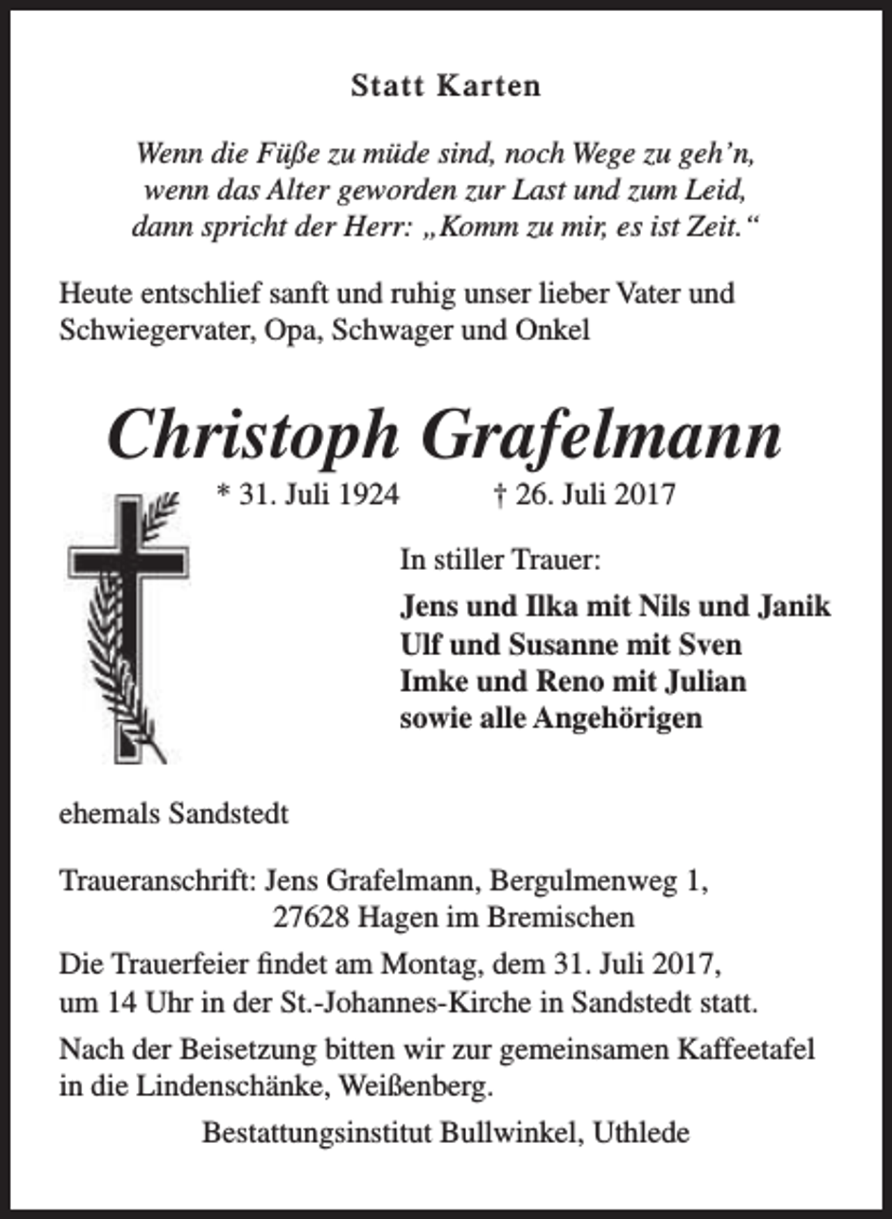 <p>Statt Karten<br />Wenn die Füße zu müde sind, noch Wege zu geh’n,<br />wenn das Alter geworden zur Last und zum Leid,<br />dann spricht der Herr: „Komm zu mir, es ist Zeit.“<br />Heute entschlief sanft und ruhig unser lieber Vater und<br />Schwiegervater, Opa, Schwager und Onkel</p><p>Christoph Grafelmann<br />* 31. Juli 1924</p><p>† 26. Juli 2017</p><p>In stiller Trauer:<br />Jens und Ilka mit Nils und Janik<br />Ulf und Susanne mit Sven<br />Imke und Reno mit Julian<br />sowie alle Angehörigen<br />ehemals Sandstedt<br />Traueranschrift: Jens Grafelmann, Bergulmenweg 1,<br />27628 Hagen im Bremischen<br />Die Trauerfeier findet am Montag, dem 31. Juli 2017,<br />um 14 Uhr in der St.-Johannes-Kirche in Sandstedt statt.<br />Nach der Beisetzung bitten wir zur gemeinsamen Kaffeetafel<br />in die Lindenschänke, Weißenberg.<br />Bestattungsinstitut Bullwinkel, Uthlede</p>