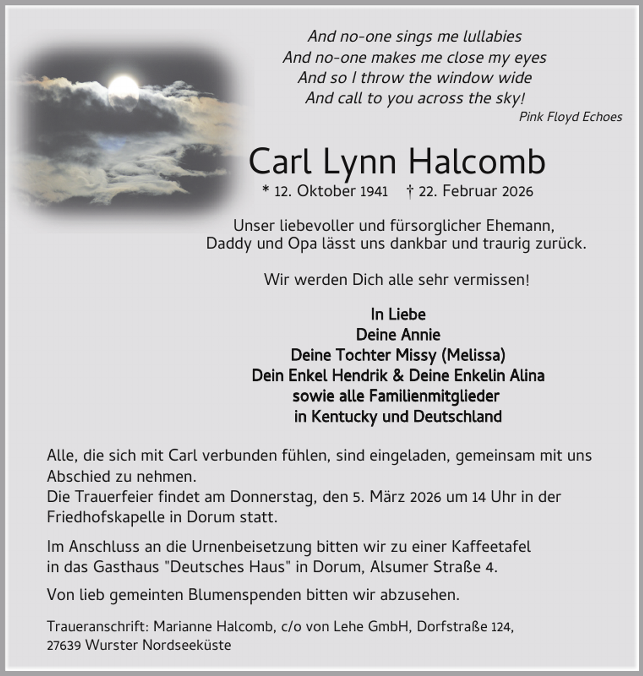 <p>And no-one sings me lullabies<br />And no-one makes me close my eyes<br />And so I throw the window wide<br />And call to you across the sky!</p><p>Pink Floyd Echoes</p><p>Carl Lynn Halcomb<br />* 12. Oktober 1941</p><p>† 22. Februar 2026</p><p>Unser liebevoller und fürsorglicher Ehemann,<br />Daddy und Opa lässt uns dankbar und traurig zurück.<br />Wir werden Dich alle sehr vermissen!<br />In Liebe<br />Deine Annie<br />Deine Tochter Missy (Melissa)<br />Dein Enkel Hendrik &amp; Deine Enkelin Alina<br />sowie alle Familienmitglieder<br />in Kentucky und Deutschland<br />Alle, die sich mit Carl verbunden fühlen, sind eingeladen, gemeinsam mit uns<br />Abschied zu nehmen.<br />Die Trauerfeier ndet am Donnerstag, den 5. März 2026 um 14 Uhr in der<br />Friedhofskapelle in Dorum statt.<br />Im Anschluss an die Urnenbeisetzung bitten wir zu einer Kaffeetafel<br />in das Gasthaus "Deutsches Haus" in Dorum, Alsumer Straße 4.<br />Von lieb gemeinten Blumenspenden bitten wir abzusehen.<br />Traueranschrift: Marianne Halcomb, c/o von Lehe GmbH, Dorfstraße 124,<br />27639 Wurster Nordseeküste</p>