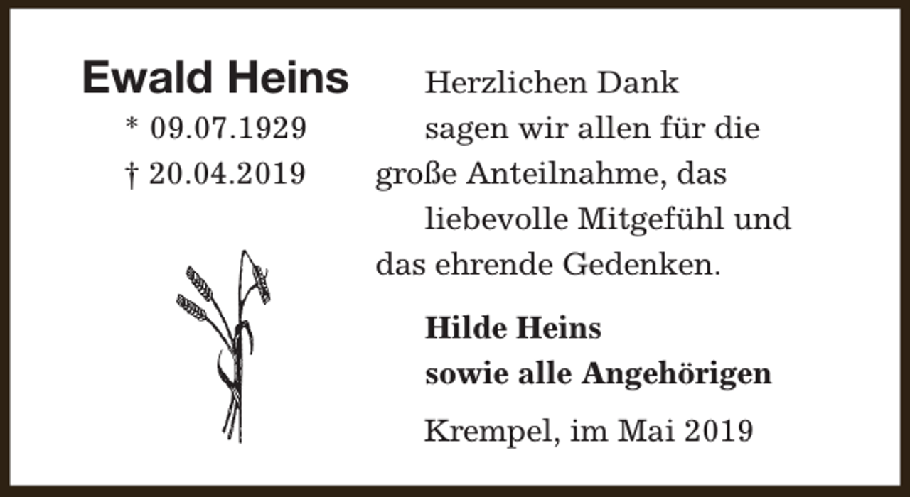 <p>Ewald Heins<br />* 09.07.1929<br />† 20.04.2019</p><p>Herzlichen Dank<br />sagen wir allen für die<br />große Anteilnahme, das<br />liebevolle Mitgefühl und<br />das ehrende Gedenken.<br />Hilde Heins<br />sowie alle Angehörigen<br />Krempel, im Mai 2019</p>