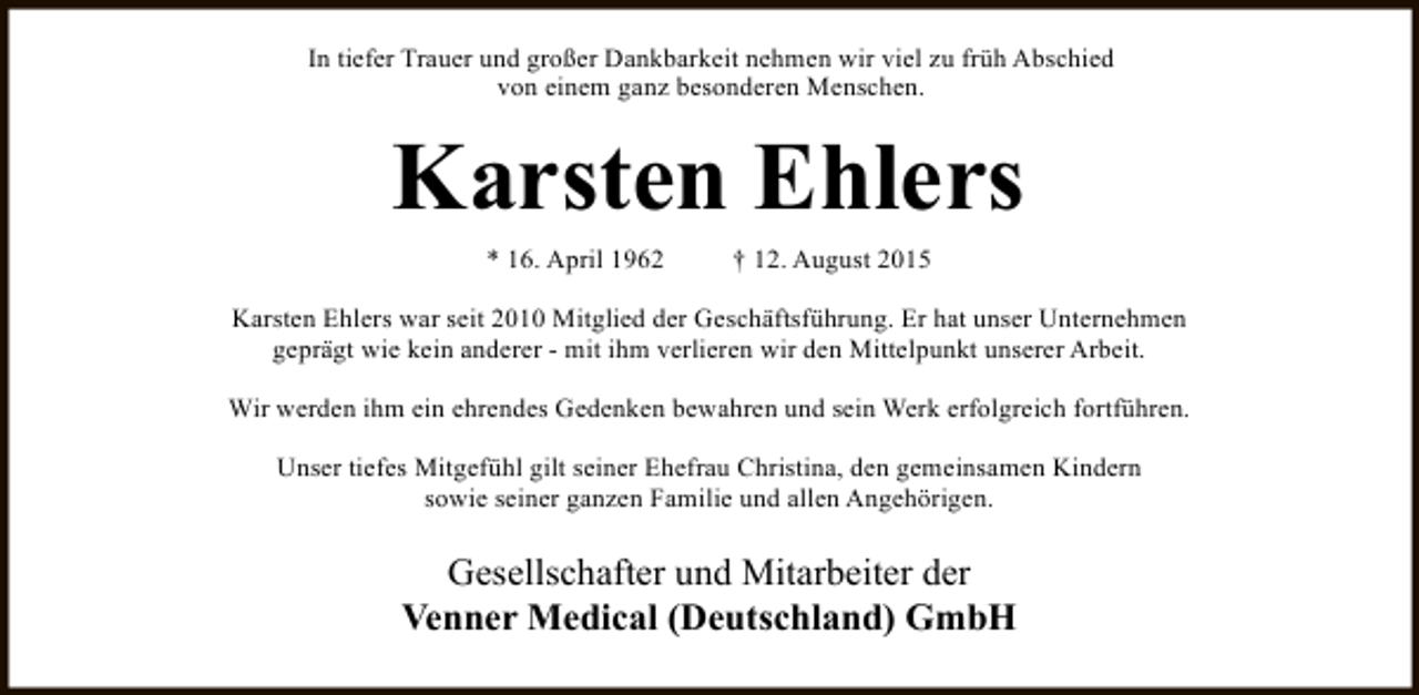 <p>In tiefer Trauer und großer Dankbarkeit nehmen wir viel zu früh Abschied<br />von einem ganz besonderen Menschen.</p><p>Karsten Ehlers<br />* 16. April 1962</p><p>† 12. August 2015</p><p>Karsten Ehlers war seit 2010 Mitglied der Geschäftsführung. Er hat unser Unternehmen<br />geprägt wie kein anderer - mit ihm verlieren wir den Mittelpunkt unserer Arbeit.<br />Wir werden ihm ein ehrendes Gedenken bewahren und sein Werk erfolgreich fortführen.<br />Unser tiefes Mitgefühl gilt seiner Ehefrau Christina, den gemeinsamen Kindern<br />sowie seiner ganzen Familie und allen Angehörigen.</p><p>Gesellschafter und Mitarbeiter der<br />Venner Medical (Deutschland) GmbH</p>