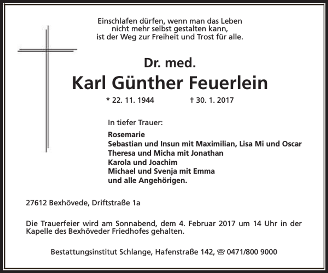 <p>Einschlafen dürfen, wenn man das Leben<br />nicht mehr selbst gestalten kann,<br />ist der Weg zur Freiheit und Trost für alle.</p><p>Dr. med.</p><p>Karl Günther Feuerlein<br />* 22. 11. 1944</p><p>† 30. 1. 2017</p><p>In tiefer Trauer:<br />Rosemarie<br />Sebastian und Insun mit Maximilian, Lisa Mi und Oscar<br />Theresa und Micha mit Jonathan<br />Karola und Joachim<br />Michael und Svenja mit Emma<br />und alle Angehörigen.<br />27612 Bexhövede, Driftstraße 1a<br />Die Trauerfeier wird am Sonnabend, dem 4. Februar 2017 um 14 Uhr in der<br />Kapelle des Bexhöveder Friedhofes gehalten.<br />Bestattungsinstitut Schlange, Hafenstraße 142, s 0471/800 9000</p>