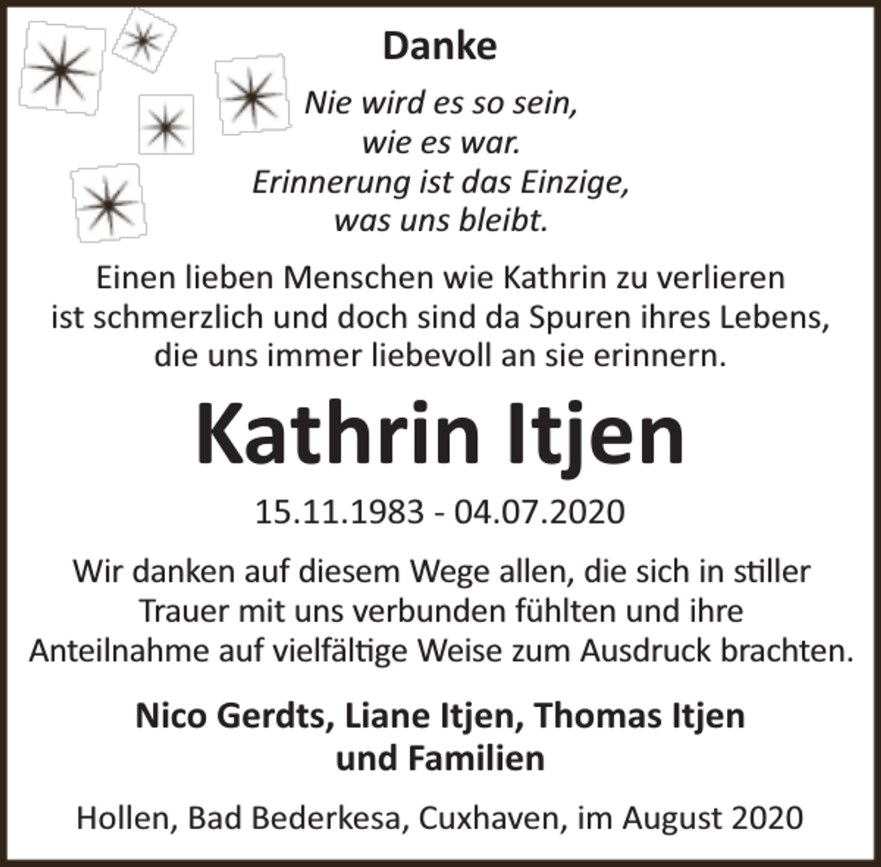<p>Danke<br />Nie wird es so sein,<br />wie es war.<br />Erinnerung ist das Einzige,<br />was uns bleibt.<br />Einen lieben Menschen wie Kathrin zu verlieren<br />ist schmerzlich und doch sind da Spuren ihres Lebens,<br />die uns immer liebevoll an sie erinnern.</p><p>Kathrin Itjen<br />15.11.1983 - 04.07.2020</p><p>Wir danken auf diesem Wege allen, die sich in s ller<br />Trauer mit uns verbunden fühlten und ihre<br />Anteilnahme auf vielfäl ge Weise zum Ausdruck brachten.</p><p>Nico Gerdts, Liane Itjen, Thomas Itjen<br />und Familien<br />Hollen, Bad Bederkesa, Cuxhaven, im August 2020</p>