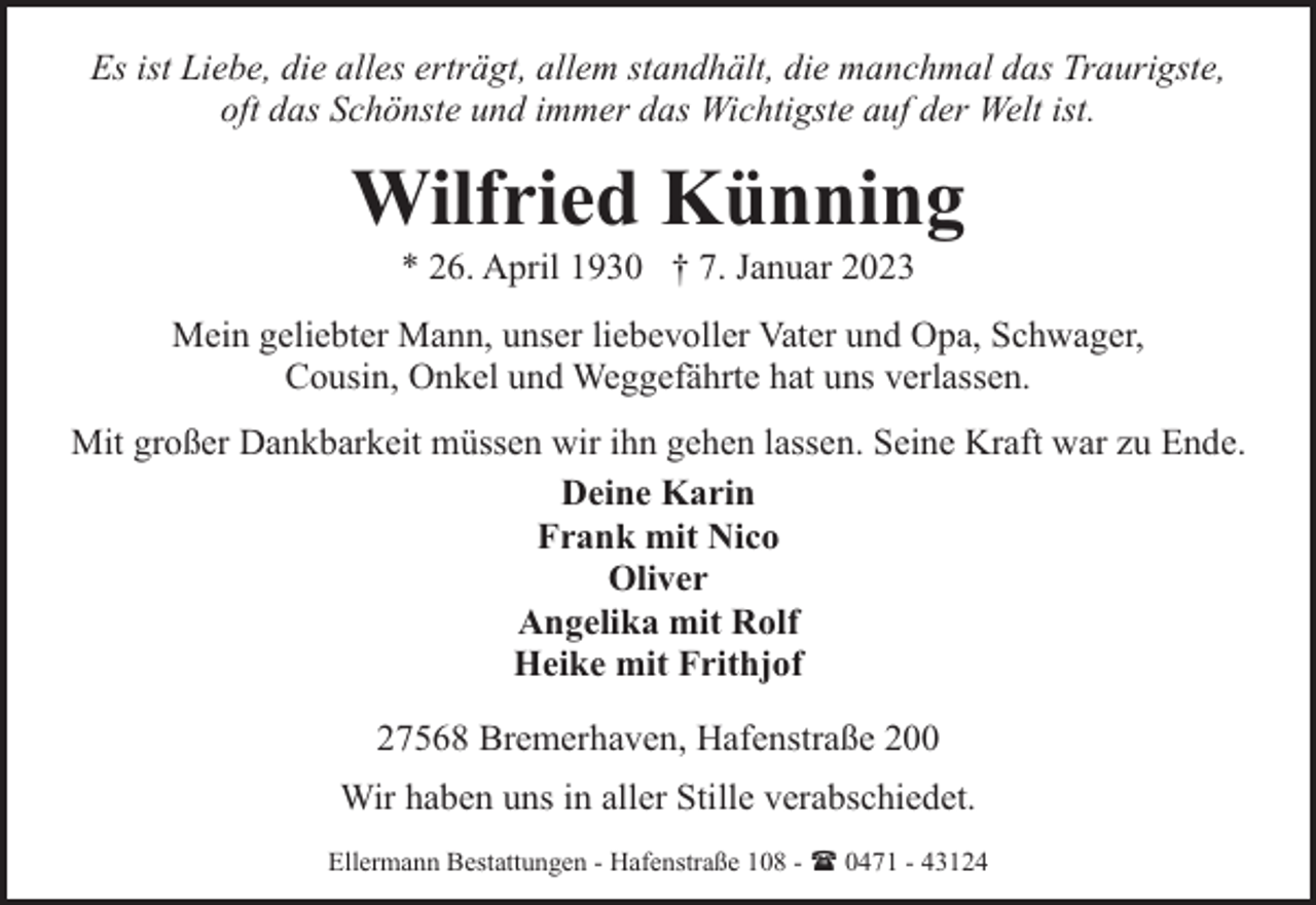 <p>Es ist Liebe, die alles erträgt, allem standhält, die manchmal das Traurigste,<br />oft das Schönste und immer das Wichtigste auf der Welt ist.</p><p>Wilfried Künning<br />* 26. April 1930 † 7. Januar 2023</p><p>Mein geliebter Mann, unser liebevoller Vater und Opa, Schwager,<br />Cousin, Onkel und Weggefährte hat uns verlassen.<br />Mit großer Dankbarkeit müssen wir ihn gehen lassen. Seine Kraft war zu Ende.<br />Deine Karin<br />Frank mit Nico<br />Oliver<br />Angelika mit Rolf<br />Heike mit Frithjof<br />27568 Bremerhaven, Hafenstraße 200<br />Wir haben uns in aller Stille verabschiedet.<br />Ellermann Bestattungen - Hafenstraße 108 - ( 0471 - 43124</p>