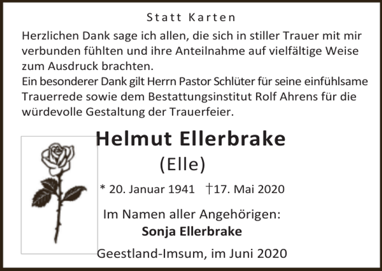 <p>Statt Karten<br />Herzlichen Dank sage ich allen, die sich in stiller Trauer mit mir<br />verbunden fühlten und ihre Anteilnahme auf vielfältige Weise<br />zum Ausdruck brachten.<br />Ein besonderer Dank gilt Herrn Pastor Schlüter für seine einfühlsame<br />Trauerrede sowie dem Bestattungsinstitut Rolf Ahrens für die<br />würdevolle Gestaltung der Trauerfeier.</p><p>Helmut Ellerbrake<br />(Elle)</p><p>* 20. Januar 1941 †17. Mai 2020</p><p>Im Namen aller Angehörigen:<br />Sonja Ellerbrake<br />Geestland-Imsum, im Juni 2020</p>