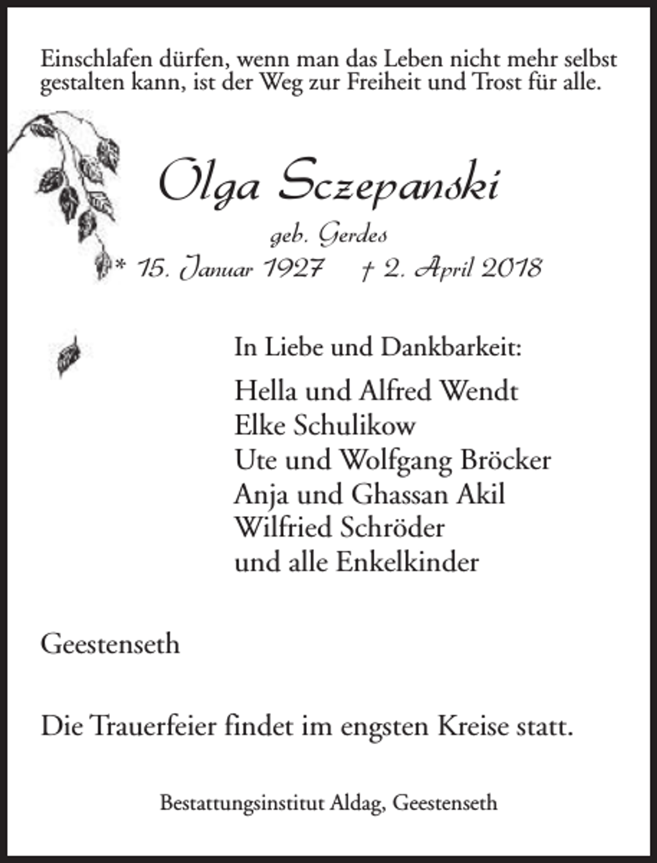 <p>Einschlafen dürfen, wenn man das Leben nicht mehr selbst<br />gestalten kann, ist der Weg zur Freiheit und Trost für alle.</p><p>Olga Sczepanski</p><p>geb. Gerdes<br />* 15. Januar 1927 † 2. April 2018<br />In Liebe und Dankbarkeit:</p><p>Hella und Alfred Wendt<br />Elke Schulikow<br />Ute und Wolfgang Bröcker<br />Anja und Ghassan Akil<br />Wilfried Schröder<br />und alle Enkelkinder<br />Geestenseth<br />Die Trauerfeier findet im engsten Kreise statt.<br />Bestattungsinstitut Aldag, Geestenseth</p>