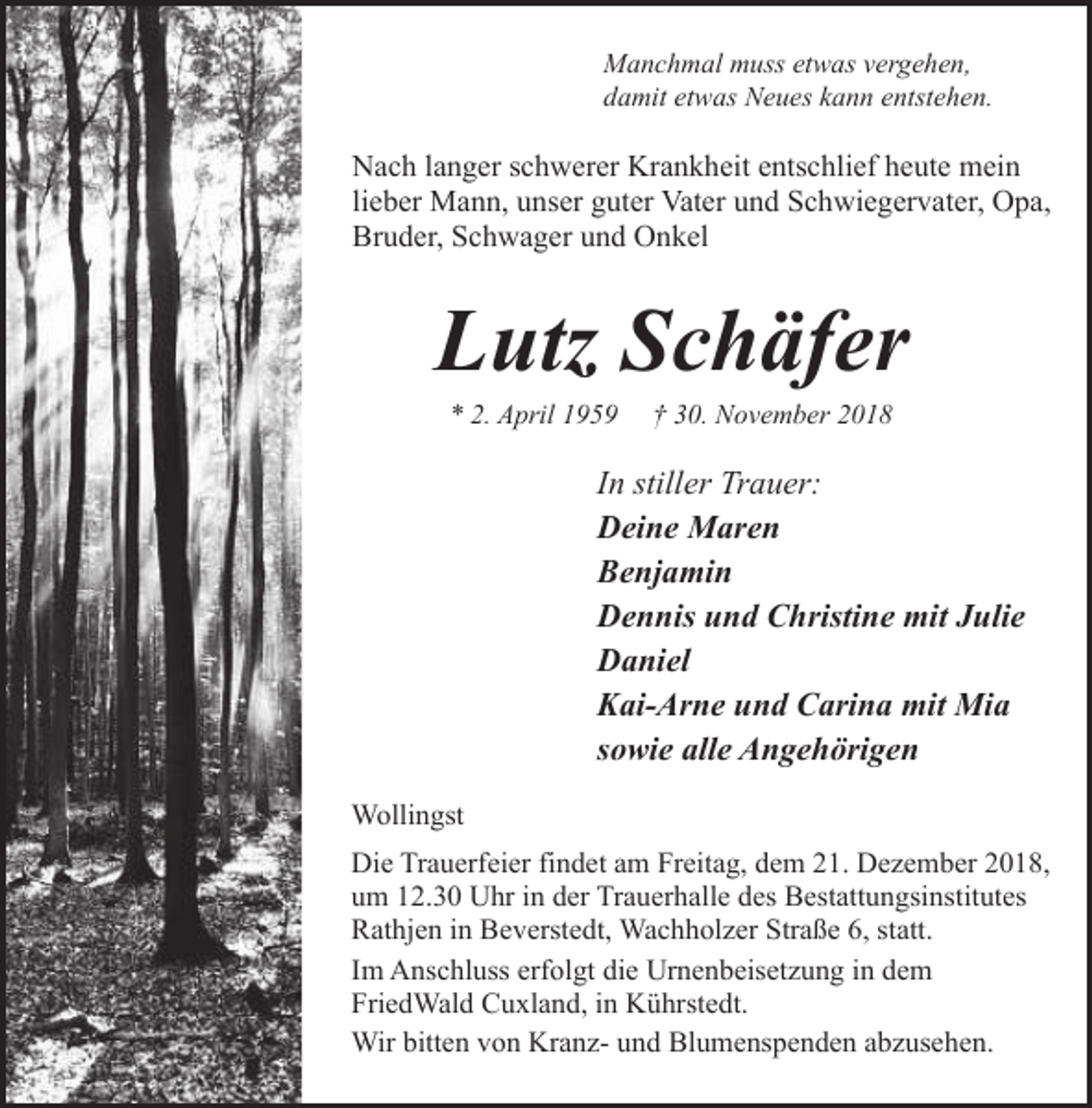 <p>Manchmal muss etwas vergehen,<br />damit etwas Neues kann entstehen.</p><p>Nach langer schwerer Krankheit entschlief heute mein<br />lieber Mann, unser guter Vater und Schwiegervater, Opa,<br />Bruder, Schwager und Onkel</p><p>Lutz Schäfer<br />* 2. April 1959</p><p>† 30. November 2018</p><p>In stiller Trauer:<br />Deine Maren<br />Benjamin<br />Dennis und Christine mit Julie<br />Daniel<br />Kai-Arne und Carina mit Mia<br />sowie alle Angehörigen<br />Wollingst<br />Die Trauerfeier findet am Freitag, dem 21. Dezember 2018,<br />um 12.30 Uhr in der Trauerhalle des Bestattungsinstitutes<br />Rathjen in Beverstedt, Wachholzer Straße 6, statt.<br />Im Anschluss erfolgt die Urnenbeisetzung in dem<br />FriedWald Cuxland, in Kührstedt.<br />Wir bitten von Kranz- und Blumenspenden abzusehen.</p>