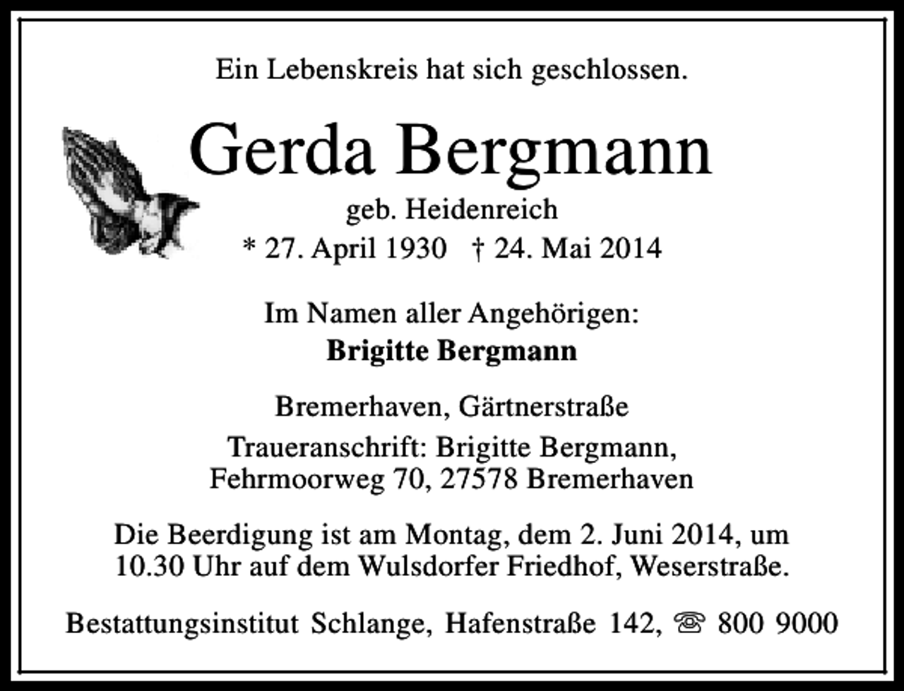 <p>Ein Lebenskreis hat sich geschlossen.</p><p>Gerda Bergmann<br />geb. Heidenreich<br />* 27. April 1930 † 24. Mai 2014<br />Im Namen aller Angehörigen:<br />Brigitte Bergmann<br />Bremerhaven, Gärtnerstraße<br />Traueranschrift: Brigitte Bergmann,<br />Fehrmoorweg 70, 27578 Bremerhaven<br />Die Beerdigung ist am Montag, dem 2. Juni 2014, um<br />10.30 Uhr auf dem Wulsdorfer Friedhof, Weserstraße.<br />Bestattungsinstitut Schlange, Hafenstraße 142, s 800 9000</p>