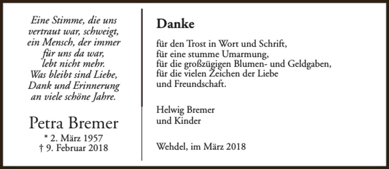 <p>Eine Stimme, die uns<br />vertraut war, schweigt,<br />ein Mensch, der immer<br />für uns da war,<br />lebt nicht mehr.<br />Was bleibt sind Liebe,<br />Dank und Erinnerung<br />an viele schöne Jahre.</p><p>Petra Bremer<br />* 2. März 1957<br />† 9. Februar 2018</p><p>Danke<br />für den Trost in Wort und Schrift,<br />für eine stumme Umarmung,<br />für die großzügigen Blumen- und Geldgaben,<br />für die vielen Zeichen der Liebe<br />und Freundschaft.<br />Helwig Bremer<br />und Kinder<br />Wehdel, im März 2018</p>