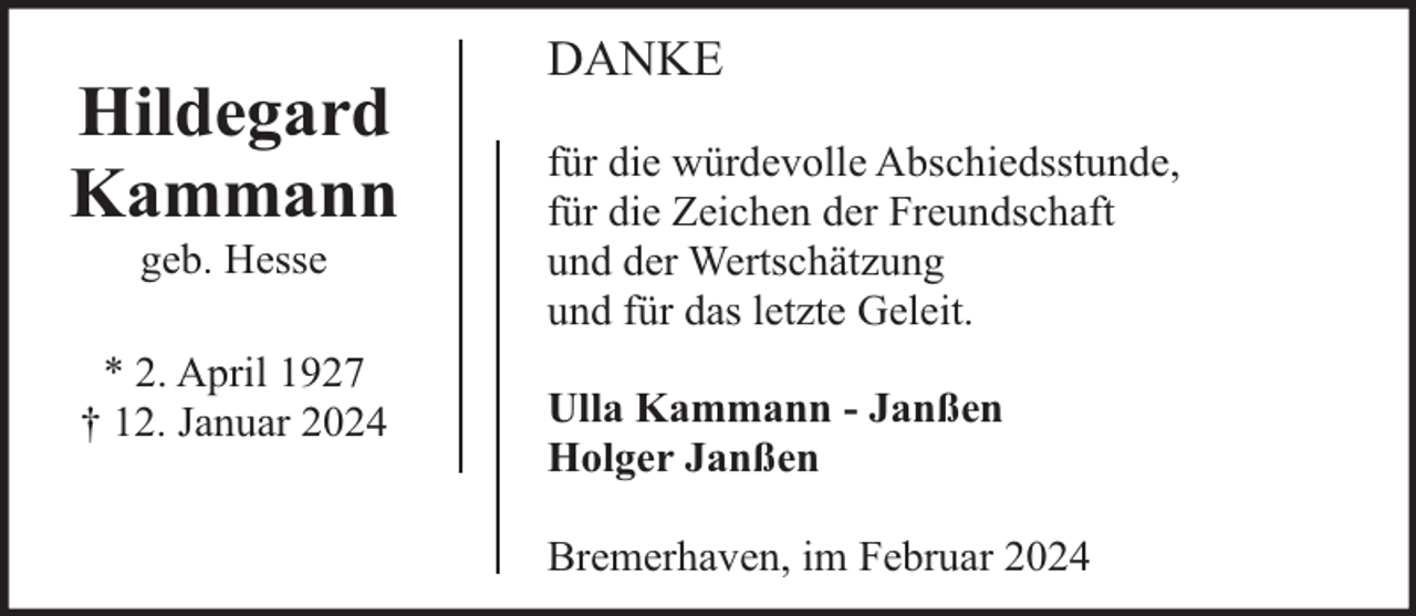 <p>Hildegard<br />Kammann<br />geb. Hesse</p><p>* 2. April 1927<br />† 12. Januar 2024</p><p>DANKE<br />für die würdevolle Abschiedsstunde,<br />für die Zeichen der Freundschaft<br />und der Wertschätzung<br />und für das letzte Geleit.<br />Ulla Kammann - Janßen<br />Holger Janßen<br />Bremerhaven, im Februar 2024</p>