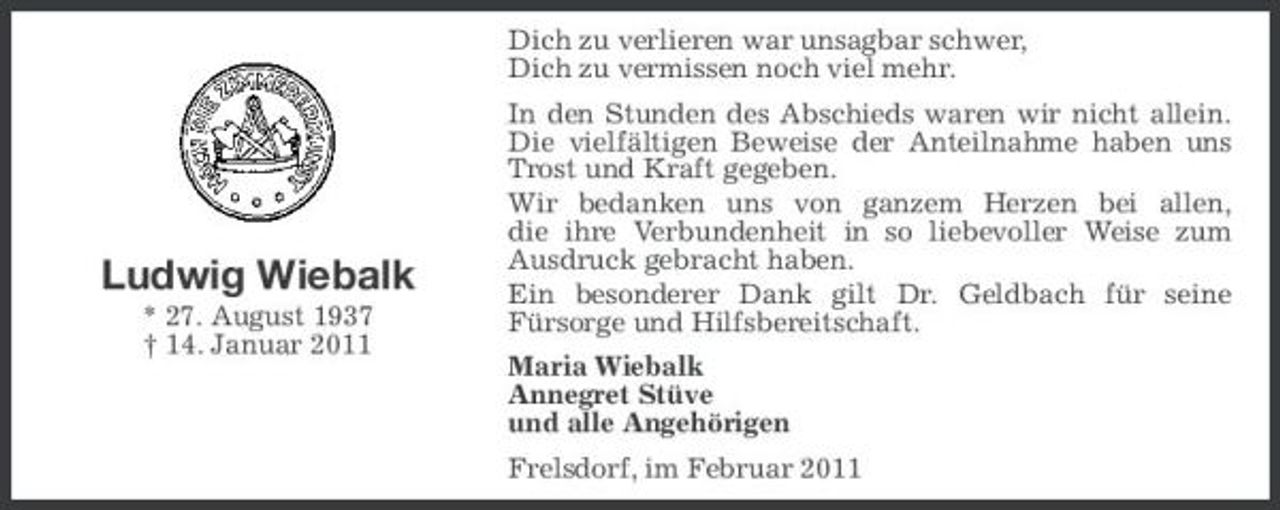 <p>Dich zu verlieren war unsagbar schwer, Dich zu vermissen noch viel mehr. In den Stunden des Abschieds waren wir nicht allein. Die vielfältigen Beweise der Anteilnahme haben uns Trost und Kraft gegeben. Wir bedanken uns von ganzem Herzen bei allen, die ihre Verbundenheit in so liebevoller Weise zum Ausdruck gebracht haben. Ein besonderer Dank gilt Dr. Geldbach für seine Fürsorge und Hilfsbereitschaft. Maria Wiebalk Annegret Stüve und alle Angehörigen Frelsdorf, im Februar 2011</p><p>Ludwig Wiebalk<br />* 27. August 1937 † 14. Januar 2011</p>