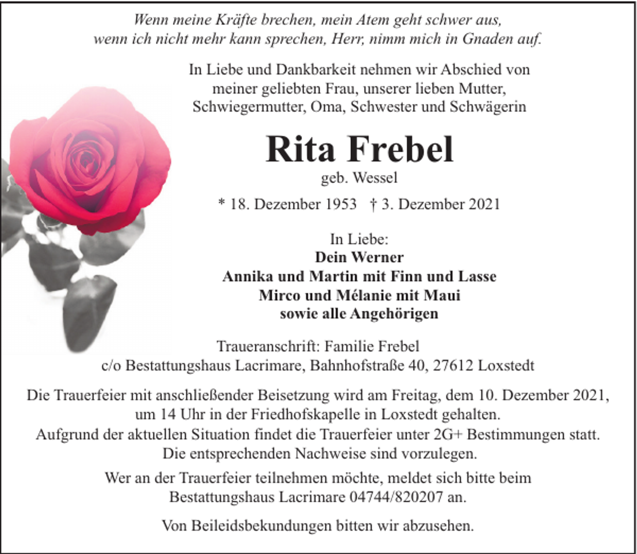 <p>Wenn meine Kräfte brechen, mein Atem geht schwer aus,<br />wenn ich nicht mehr kann sprechen, Herr, nimm mich in Gnaden auf.<br />In Liebe und Dankbarkeit nehmen wir Abschied von<br />meiner geliebten Frau, unserer lieben Mutter,<br />Schwiegermutter, Oma, Schwester und Schwägerin</p><p>Rita Frebel<br />geb. Wessel</p><p>* 18. Dezember 1953 † 3. Dezember 2021<br />In Liebe:<br />Dein Werner<br />Annika und Martin mit Finn und Lasse<br />Mirco und Mélanie mit Maui<br />sowie alle Angehörigen<br />Traueranschrift: Familie Frebel<br />c/o Bestattungshaus Lacrimare, Bahnhofstraße 40, 27612 Loxstedt<br />Die Trauerfeier mit anschließender Beisetzung wird am Freitag, dem 10. Dezember 2021,<br />um 14 Uhr in der Friedhofskapelle in Loxstedt gehalten.<br />Aufgrund der aktuellen Situation findet die Trauerfeier unter 2G+ Bestimmungen statt.<br />Die entsprechenden Nachweise sind vorzulegen.<br />Wer an der Trauerfeier teilnehmen möchte, meldet sich bitte beim<br />Bestattungshaus Lacrimare 04744/820207 an.<br />Von Beileidsbekundungen bitten wir abzusehen.</p>