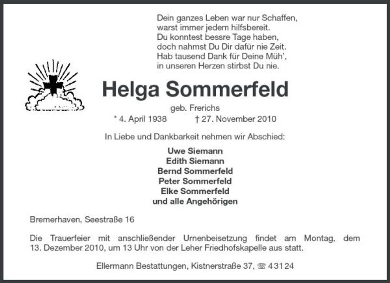 <p>Dein ganzes Leben war nur Schaffen, warst immer jedem hilfsbereit. Du konntest bessre Tage haben, doch nahmst Du Dir dafür nie Zeit. Hab tausend Dank für Deine Müh’, in unseren Herzen stirbst Du nie.</p><p>Helga Sommerfeld<br />* 4. April 1938 geb. Frerichs † 27. November 2010 In Liebe und Dankbarkeit nehmen wir Abschied: Uwe Siemann Edith Siemann Bernd Sommerfeld Peter Sommerfeld Elke Sommerfeld und alle Angehörigen Bremerhaven, Seestraße 16 Die Trauerfeier mit anschließender Urnenbeisetzung findet am Montag, dem 13. Dezember 2010, um 13 Uhr von der Leher Friedhofskapelle aus statt. Ellermann Bestattungen, Kistnerstraße 37, 4 31 24</p>