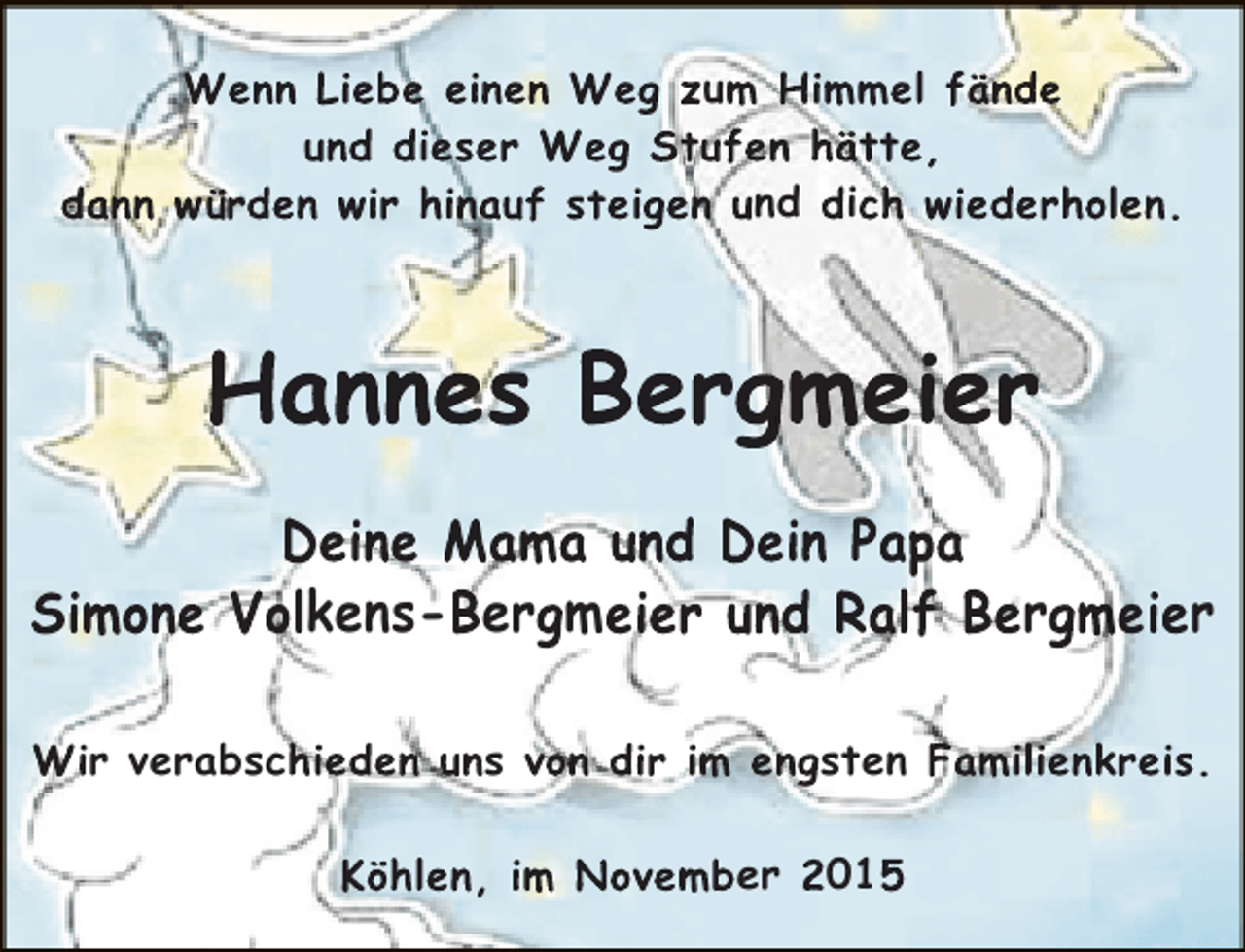 <p>Wenn Liebe einen Weg zum Himmel fände<br />und dieser Weg Stufen hätte,<br />dann würden wir hinauf steigen und dich wiederholen.</p><p>Hannes Bergmeier<br />Deine Mama und Dein Papa<br />Simone Volkens-Bergmeier und Ralf Bergmeier<br />Wir verabschieden uns von dir im engsten Familienkreis.<br />Köhlen, im November 2015</p>