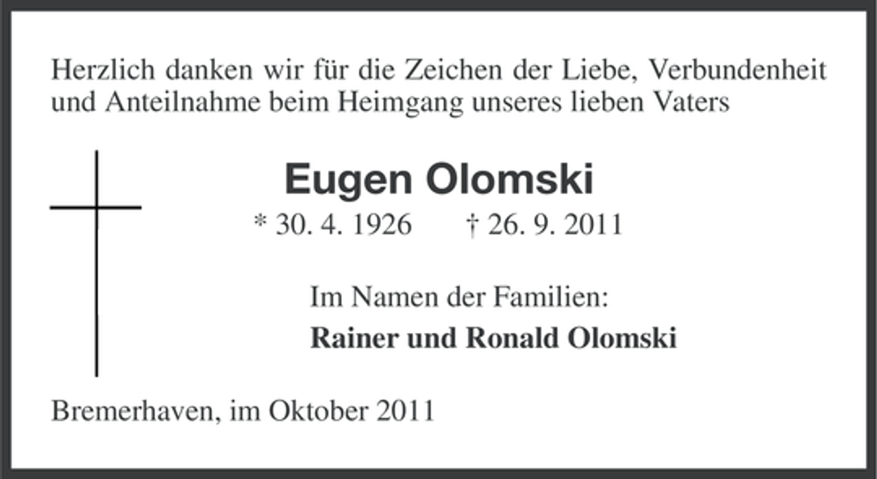 <p>Herzlich danken wir für die Zeichen der Liebe, Verbundenheit<br />und Anteilnahme beim Heimgang unseres lieben Vaters</p><p>Eugen Olomski<br />* 30. 4. 1926</p><p>† 26. 9. 2011</p><p>Im Namen der Familien:<br />Rainer und Ronald Olomski<br />Bremerhaven, im Oktober 2011</p>