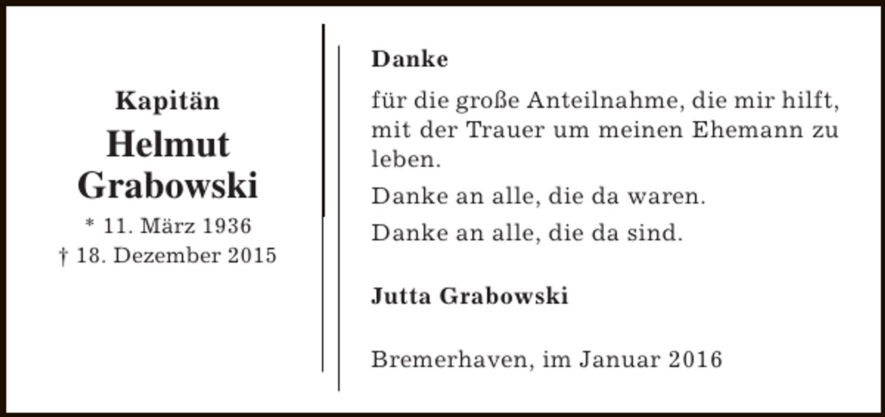 <p>Danke</p><p>Kapitän</p><p>Helmut<br />Grabowski<br />* 11. März 1936<br />† 18. Dezember 2015</p><p>für die große Anteilnahme, die mir hilft,<br />mit der Trauer um meinen Ehemann zu<br />leben.<br />Danke an alle, die da waren.<br />Danke an alle, die da sind.<br />Jutta Grabowski<br />Bremerhaven, im Januar 2016</p>