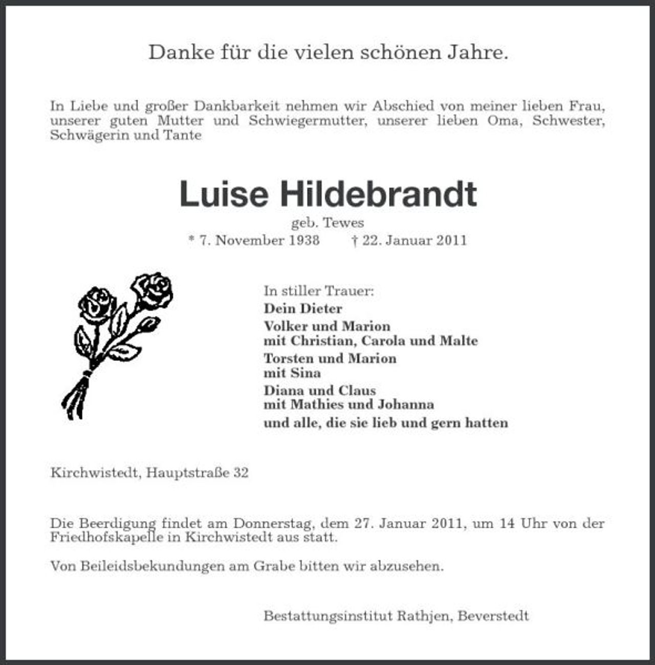 <p>Danke für die vielen schönen Jahre.<br />In Liebe und großer Dankbarkeit nehmen wir Abschied von meiner lieben Frau, unserer guten Mutter und Schwiegermutter, unserer lieben Oma, Schwester, Schwägerin und Tante<br />Luise Hildebrandt<br />geb. Tewes<br />* 7. November 1938 † 22. Januar 2011<br />In stiller Trauer:<br />Dein Dieter<br />Volker und Marion<br />mit Christian, Carola und Malte<br />Torsten und Marion<br />mit Sina<br />Diana und Claus<br />mit Mathies und Johanna<br />und alle, die sie lieb und gern hatten<br />Kirchwistedt, Hauptstraße 32<br />Die Beerdigung findet am Donnerstag, dem 27. Januar 2011, um 14 Uhr von der Friedhofskapelle in Kirchwistedt aus statt.</p><p>Von Beileidsbekundungen am Grabe bitten wir abzusehen.<br />Bestattungsinstitut Rathjen, Beverstedt</p>
