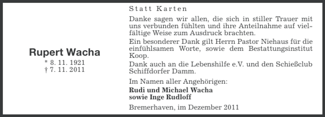 <p>Rupert Wacha<br />* 8. 11. 1921<br />† 7. 11. 2011</p><p>Statt Karten<br />Danke sagen wir allen, die sich in stiller Trauer mit<br />uns verbunden fühlten und ihre Anteilnahme auf vielfältige Weise zum Ausdruck brachten.<br />Ein besonderer Dank gilt Herrn Pastor Niehaus für die<br />einfühlsamen Worte, sowie dem Bestattungsinstitut<br />Koop.<br />Dank auch an die Lebenshilfe e.V. und den Schießclub<br />Schiffdorfer Damm.<br />Im Namen aller Angehörigen:<br />Rudi und Michael Wacha<br />sowie Inge Rudloff<br />Bremerhaven, im Dezember 2011</p>