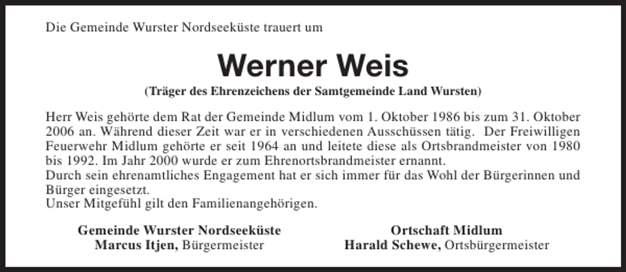 <p>Die Gemeinde Wurster Nordseeküste trauert um</p><p>Werner Weis</p><p>(Träger des Ehrenzeichens der Samtgemeinde Land Wursten)</p><p>Herr Weis gehörte dem Rat der Gemeinde Midlum vom 1. Oktober 1986 bis zum 31. Oktober<br />2006 an. Während dieser Zeit war er in verschiedenen Ausschüssen tätig. Der Freiwilligen<br />Feuerwehr Midlum gehörte er seit 1964 an und leitete diese als Ortsbrandmeister von 1980<br />bis 1992. Im Jahr 2000 wurde er zum Ehrenortsbrandmeister ernannt.<br />Durch sein ehrenamtliches Engagement hat er sich immer für das Wohl der Bürgerinnen und<br />Bürger eingesetzt.<br />Unser Mitgefühl gilt den Familienangehörigen.<br />Gemeinde Wurster Nordseeküste<br />Marcus Itjen, Bürgermeister</p><p>Ortschaft Midlum<br />Harald Schewe, Ortsbürgermeister</p>