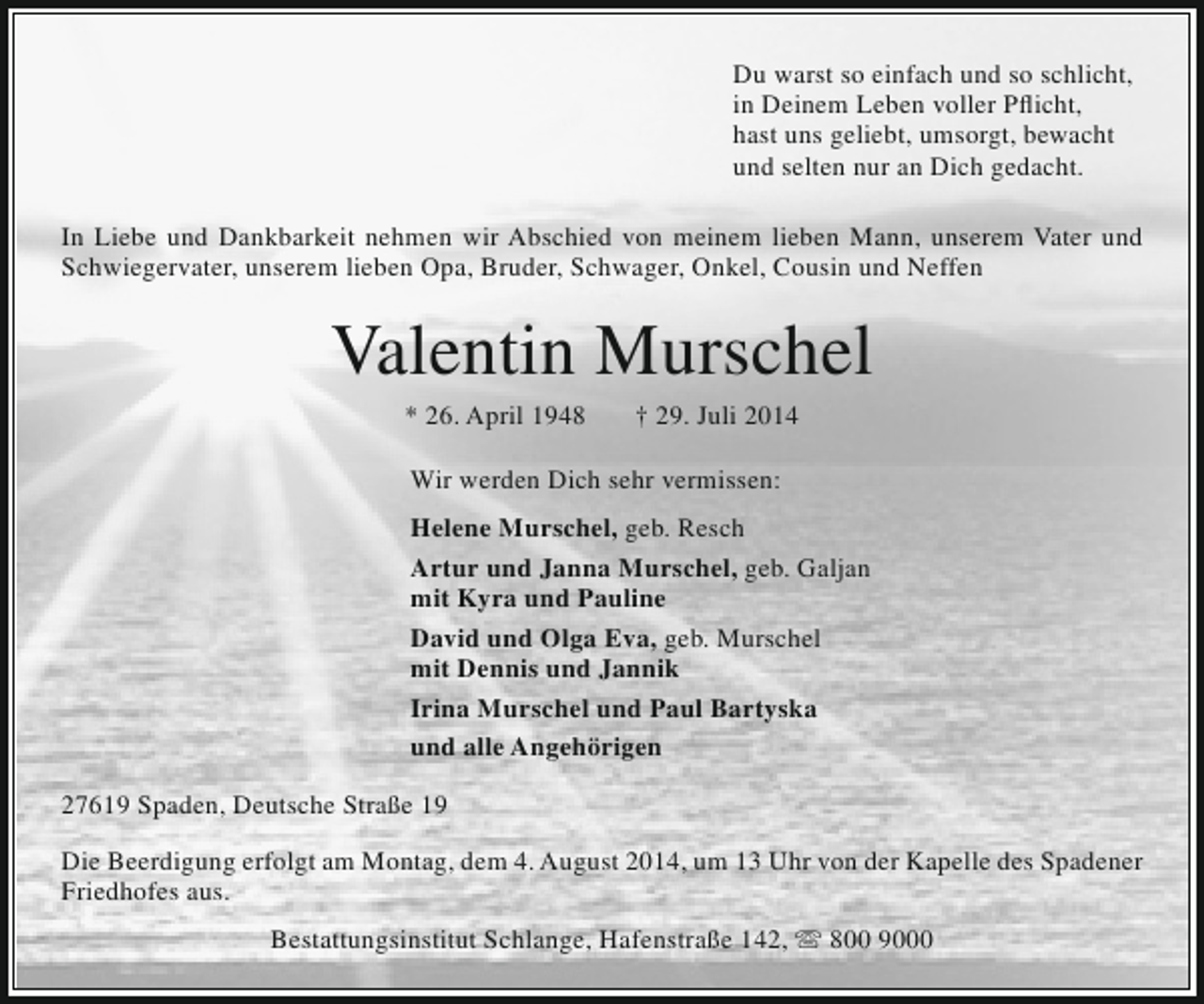 <p>Du warst so einfach und so schlicht,<br />in Deinem Leben voller Pflicht,<br />hast uns geliebt, umsorgt, bewacht<br />und selten nur an Dich gedacht.<br />In Liebe und Dankbarkeit nehmen wir Abschied von meinem lieben Mann, unserem Vater und<br />Schwiegervater, unserem lieben Opa, Bruder, Schwager, Onkel, Cousin und Neffen</p><p>Valentin Murschel<br />* 26. April 1948</p><p>† 29. Juli 2014</p><p>Wir werden Dich sehr vermissen:<br />Helene Murschel, geb. Resch<br />Artur und Janna Murschel, geb. Galjan<br />mit Kyra und Pauline<br />David und Olga Eva, geb. Murschel<br />mit Dennis und Jannik<br />Irina Murschel und Paul Bartyska<br />und alle Angehörigen<br />27619 Spaden, Deutsche Straße 19<br />Die Beerdigung erfolgt am Montag, dem 4. August 2014, um 13 Uhr von der Kapelle des Spadener<br />Friedhofes aus.<br />Bestattungsinstitut Schlange, Hafenstraße 142,  800 9000</p>