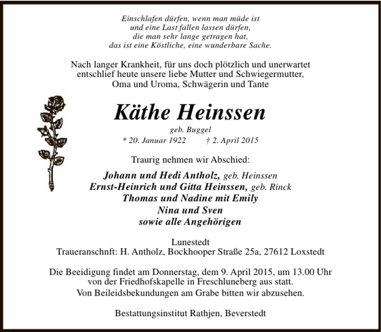 <p>Einschlafen dürfen, wenn man müde ist<br />und eine Last fallen lassen dürfen,<br />die man sehr lange getragen hat,<br />das ist eine Köstliche, eine wunderbare Sache.</p><p>Nach langer Krankheit, für uns doch plötzlich und unerwartet<br />entschlief heute unsere liebe Mutter und Schwiegermutter,<br />Oma und Uroma, Schwägerin und Tante</p><p>Käthe Heinssen<br />geb. Buggel<br />* 20. Januar 1922<br />† 2. April 2015</p><p>Traurig nehmen wir Abschied:</p><p>Johann und Hedi Antholz, geb. Heinssen<br />Ernst-Heinrich und Gitta Heinssen, geb. Rinck<br />Thomas und Nadine mit Emily<br />Nina und Sven<br />sowie alle Angehörigen<br />Lunestedt<br />Traueranschnft: H. Antholz, Bockhooper Straße 25a, 27612 Loxstedt<br />Die Beeidigung findet am Donnerstag, dem 9. April 2015, um 13.00 Uhr<br />von der Friedhofskapelle in Freschluneberg aus statt.<br />Von Beileidsbekundungen am Grabe bitten wir abzusehen.<br />Bestattungsinstitut Rathjen, Beverstedt</p>