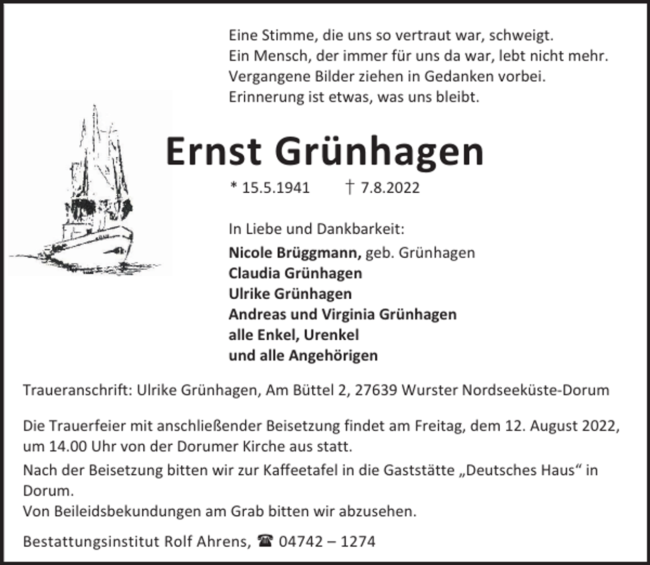 <p>Eine Stimme, die uns so vertraut war, schweigt.<br />Ein Mensch, der immer für uns da war, lebt nicht mehr.<br />Vergangene Bilder ziehen in Gedanken vorbei.<br />Erinnerung ist etwas, was uns bleibt.</p><p>Ernst Grünhagen<br />* 15.5.1941</p><p>† 7.8.2022</p><p>In Liebe und Dankbarkeit:<br />Nicole Brüggmann, geb. Grünhagen<br />Claudia Grünhagen<br />Ulrike Grünhagen<br />Andreas und Virginia Grünhagen<br />alle Enkel, Urenkel<br />und alle Angehörigen<br />Traueranschrift: Ulrike Grünhagen, Am Büttel 2, 27639 Wurster Nordseeküste-Dorum<br />Die Trauerfeier mit anschließender Beisetzung findet am Freitag, dem 12. August 2022,<br />um 14.00 Uhr von der Dorumer Kirche aus statt.<br />Nach der Beisetzung bitten wir zur Kaffeetafel in die Gaststätte „Deutsches Haus“ in<br />Dorum.<br />Von Beileidsbekundungen am Grab bitten wir abzusehen.<br />Bestattungsinstitut Rolf Ahrens,  04742 – 1274</p>
