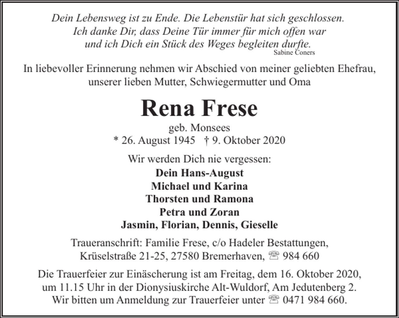 <p>Dein Lebensweg ist zu Ende. Die Lebenstür hat sich geschlossen.<br />Ich danke Dir, dass Deine Tür immer für mich offen war<br />und ich Dich ein Stück des Weges begleiten durfte.<br />Sabine Coners</p><p>In liebevoller Erinnerung nehmen wir Abschied von meiner geliebten Ehefrau,<br />unserer lieben Mutter, Schwiegermutter und Oma</p><p>Rena Frese</p><p>geb. Monsees<br />* 26. August 1945 † 9. Oktober 2020<br />Wir werden Dich nie vergessen:<br />Dein Hans-August<br />Michael und Karina<br />Thorsten und Ramona<br />Petra und Zoran<br />Jasmin, Florian, Dennis, Gieselle<br />Traueranschrift: Familie Frese, c/o Hadeler Bestattungen,<br />Krüselstraße 21-25, 27580 Bremerhaven, ' 984 660<br />Die Trauerfeier zur Einäscherung ist am Freitag, dem 16. Oktober 2020,<br />um 11.15 Uhr in der Dionysiuskirche Alt-Wuldorf, Am Jedutenberg 2.<br />Wir bitten um Anmeldung zur Trauerfeier unter ' 0471 984 660.</p>