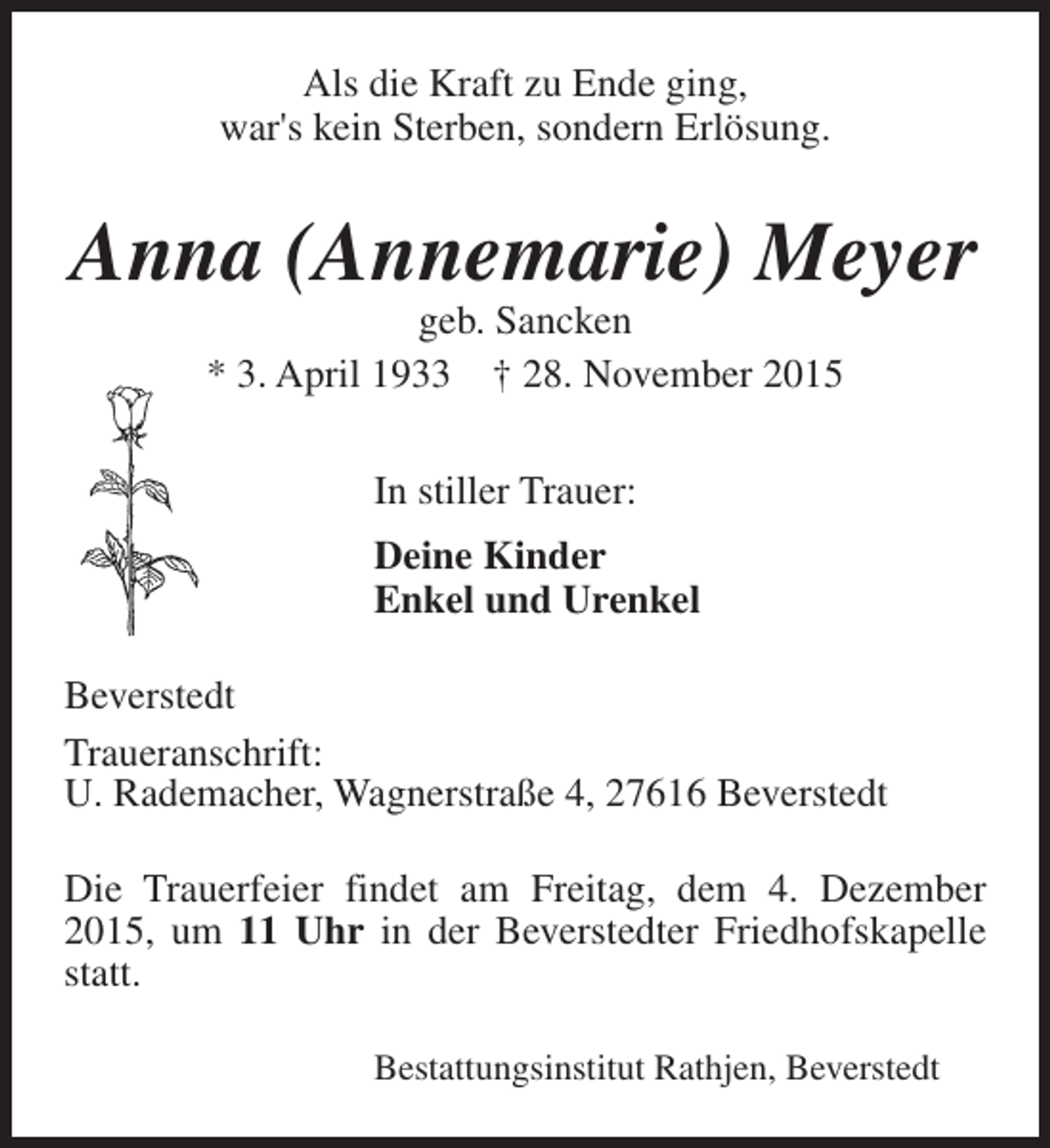 <p>Als die Kraft zu Ende ging,<br />war's kein Sterben, sondern Erlösung.</p><p>Anna (Annemarie) Meyer<br />geb. Sancken<br />* 3. April 1933 † 28. November 2015<br />In stiller Trauer:<br />Deine Kinder<br />Enkel und Urenkel<br />Beverstedt<br />Traueranschrift:<br />U. Rademacher, Wagnerstraße 4, 27616 Beverstedt<br />Die Trauerfeier findet am Freitag, dem 4. Dezember<br />2015, um 11 Uhr in der Beverstedter Friedhofskapelle<br />statt.<br />Bestattungsinstitut Rathjen, Beverstedt</p>