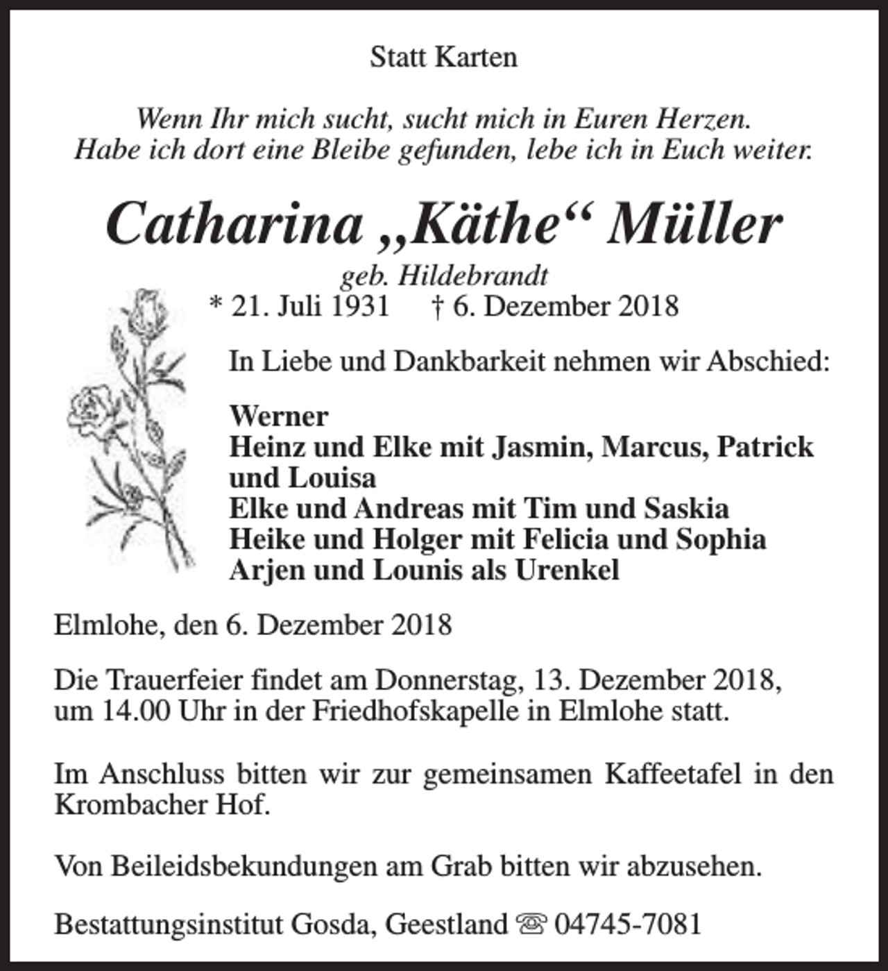 <p>Statt Karten<br />Wenn Ihr mich sucht, sucht mich in Euren Herzen.<br />Habe ich dort eine Bleibe gefunden, lebe ich in Euch weiter.</p>
<p>Catharina „Käthe“ Müller<br />geb. Hildebrandt<br />* 21. Juli 1931 † 6. Dezember 2018</p>
<p>In Liebe und Dankbarkeit nehmen wir Abschied:<br />Werner<br />Heinz und Elke mit Jasmin, Marcus, Patrick<br />und Louisa<br />Elke und Andreas mit Tim und Saskia<br />Heike und Holger mit Felicia und Sophia<br />Arjen und Lounis als Urenkel<br />Elmlohe, den 6. Dezember 2018<br />Die Trauerfeier findet am Donnerstag, 13. Dezember 2018,<br />um 14.00 Uhr in der Friedhofskapelle in Elmlohe statt.<br />Im Anschluss bitten wir zur gemeinsamen Kaffeetafel in den<br />Krombacher Hof.<br />Von Beileidsbekundungen am Grab bitten wir abzusehen.<br />Bestattungsinstitut Gosda, Geestland s 04745-7081</p>