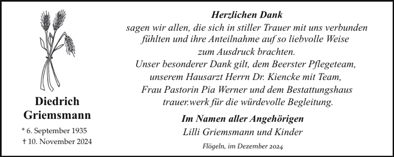 <p>Diedrich<br />Griemsmann<br />* 6. September 1935<br />† 10. November 2024</p><p>Herzlichen Dank<br />sagen wir allen, die sich in stiller Trauer mit uns verbunden<br />fühlten und ihre Anteilnahme auf so liebvolle Weise<br />zum Ausdruck brachten.<br />Unser besonderer Dank gilt, dem Beerster Pflegeteam,<br />unserem Hausarzt Herrn Dr. Kiencke mit Team,<br />Frau Pastorin Pia Werner und dem Bestattungshaus<br />trauer.werk für die würdevolle Begleitung.<br />Im Namen aller Angehörigen<br />Lilli Griemsmann und Kinder<br />Flögeln, im Dezember 2024</p>