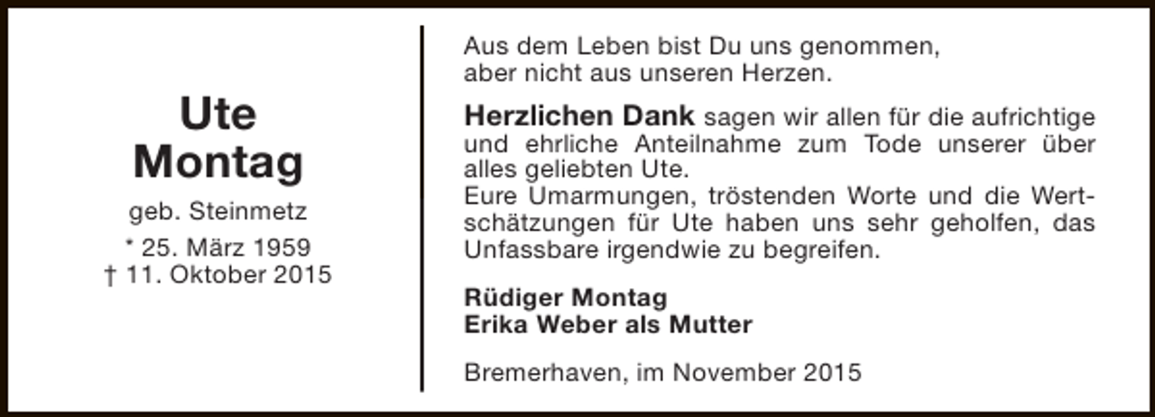 <p>Ute<br />Montag<br />geb. Steinmetz<br />* 25. März 1959<br />† 11. Oktober 2015</p><p>Aus dem Leben bist Du uns genommen,<br />aber nicht aus unseren Herzen.</p><p>Herzlichen Dank sagen wir allen für die aufrichtige<br />und ehrliche Anteilnahme zum Tode unserer über<br />alles geliebten Ute.<br />Eure Umarmungen, tröstenden Worte und die Wertschätzungen für Ute haben uns sehr geholfen, das<br />Unfassbare irgendwie zu begreifen.<br />Rüdiger Montag<br />Erika Weber als Mutter<br />Bremerhaven, im November 2015</p>
