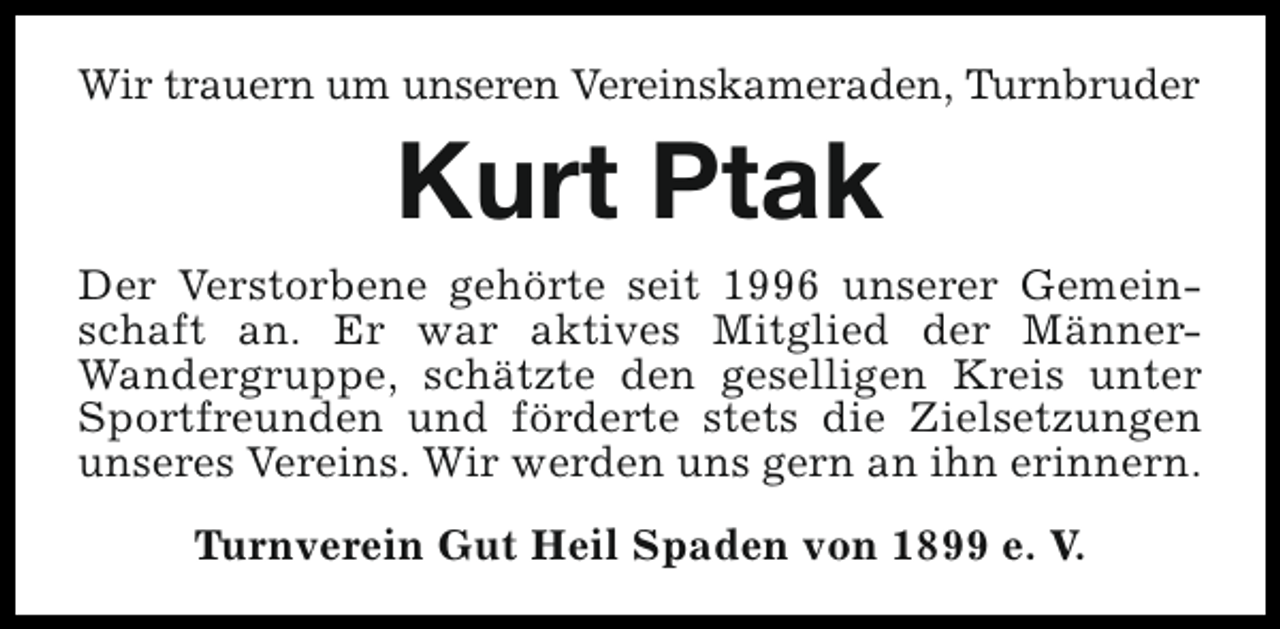<p>Wir trauern um unseren Vereinskameraden, Turnbruder</p><p>Kurt Ptak<br />Der Verstorbene gehörte seit 1996 unserer Gemeinschaft an. Er war aktives Mitglied der MännerWandergruppe, schätzte den geselligen Kreis unter<br />Sportfreunden und förderte stets die Zielsetzungen<br />unseres Vereins. Wir werden uns gern an ihn erinnern.<br />Turnverein Gut Heil Spaden von 1899 e. V.</p>