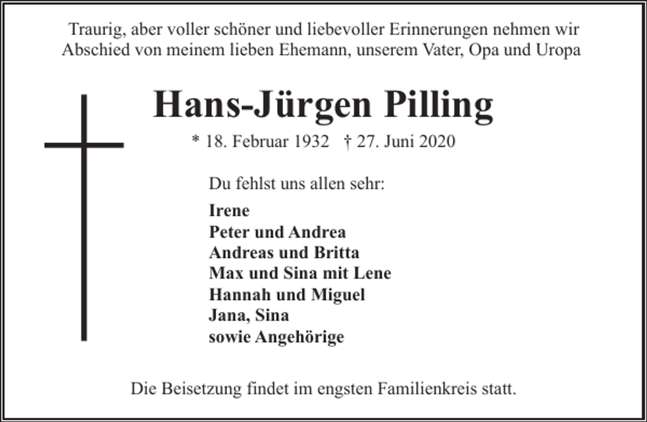 <p>Traurig, aber voller schöner und liebevoller Erinnerungen nehmen wir<br />Abschied von meinem lieben Ehemann, unserem Vater, Opa und Uropa</p><p>Hans-Jürgen Pilling<br />* 18. Februar 1932 † 27. Juni 2020<br />Du fehlst uns allen sehr:<br />Irene<br />Peter und Andrea<br />Andreas und Britta<br />Max und Sina mit Lene<br />Hannah und Miguel<br />Jana, Sina<br />sowie Angehörige<br />Die Beisetzung findet im engsten Familienkreis statt.</p>