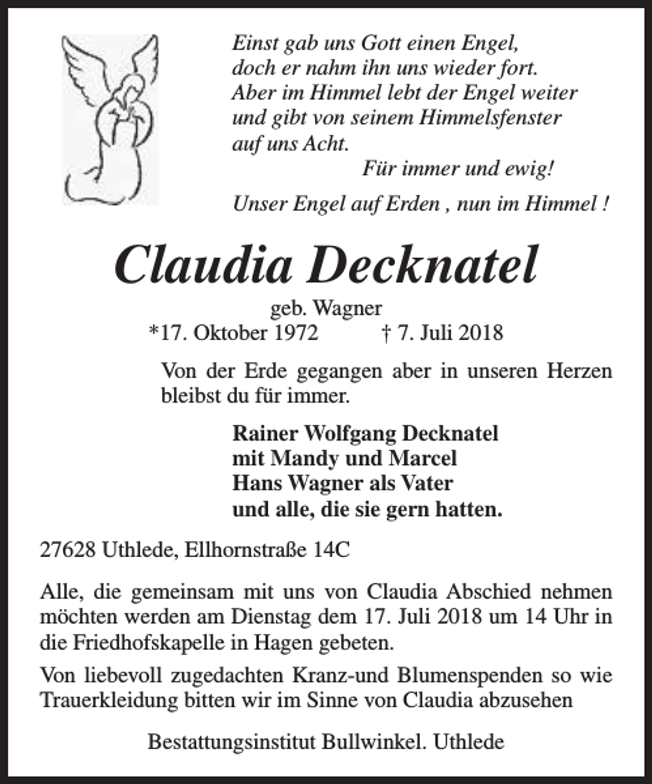 <p>Einst gab uns Gott einen Engel,<br />doch er nahm ihn uns wieder fort.<br />Aber im Himmel lebt der Engel weiter<br />und gibt von seinem Himmelsfenster<br />auf uns Acht.<br />Für immer und ewig!<br />Unser Engel auf Erden , nun im Himmel !</p><p>Claudia Decknatel<br />geb. Wagner<br />*17. Oktober 1972<br />† 7. Juli 2018</p><p>Von der Erde gegangen aber in unseren Herzen<br />bleibst du für immer.<br />Rainer Wolfgang Decknatel<br />mit Mandy und Marcel<br />Hans Wagner als Vater<br />und alle, die sie gern hatten.<br />27628 Uthlede, Ellhornstraße 14C<br />Alle, die gemeinsam mit uns von Claudia Abschied nehmen<br />möchten werden am Dienstag dem 17. Juli 2018 um 14 Uhr in<br />die Friedhofskapelle in Hagen gebeten.<br />Von liebevoll zugedachten Kranz-und Blumenspenden so wie<br />Trauerkleidung bitten wir im Sinne von Claudia abzusehen<br />Bestattungsinstitut Bullwinkel. Uthlede</p>