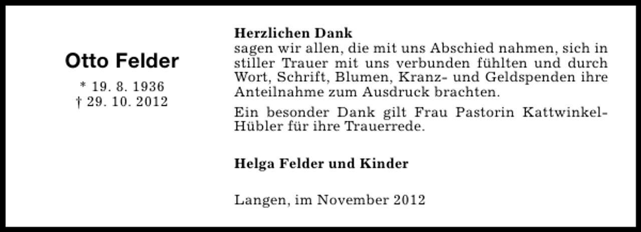 <p>Otto Felder<br />* 19. 8. 1936<br />† 29. 10. 2012</p><p>Herzlichen Dank<br />sagen wir allen, die mit uns Abschied nahmen, sich in<br />stiller Trauer mit uns verbunden fühlten und durch<br />Wort, Schrift, Blumen, Kranz- und Geldspenden ihre<br />Anteilnahme zum Ausdruck brachten.<br />Ein besonder Dank gilt Frau Pastorin KattwinkelHübler für ihre Trauerrede.<br />Helga Felder und Kinder<br />Langen, im November 2012</p>